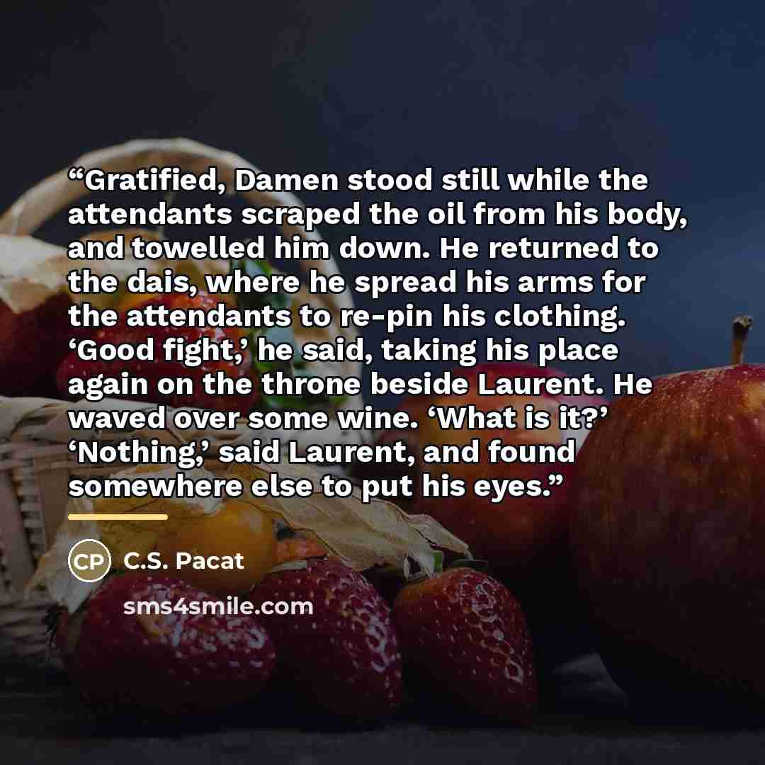 “Gratified, Damen stood still while the attendants scraped the oil from his body, and towelled him down. He returned to the dais, where he spread his arms for the attendants to re-pin his clothing. ‘Good fight,’ he said, taking his place again on the throne beside Laurent. He waved over some wine…” quote by C.S. Pacat
