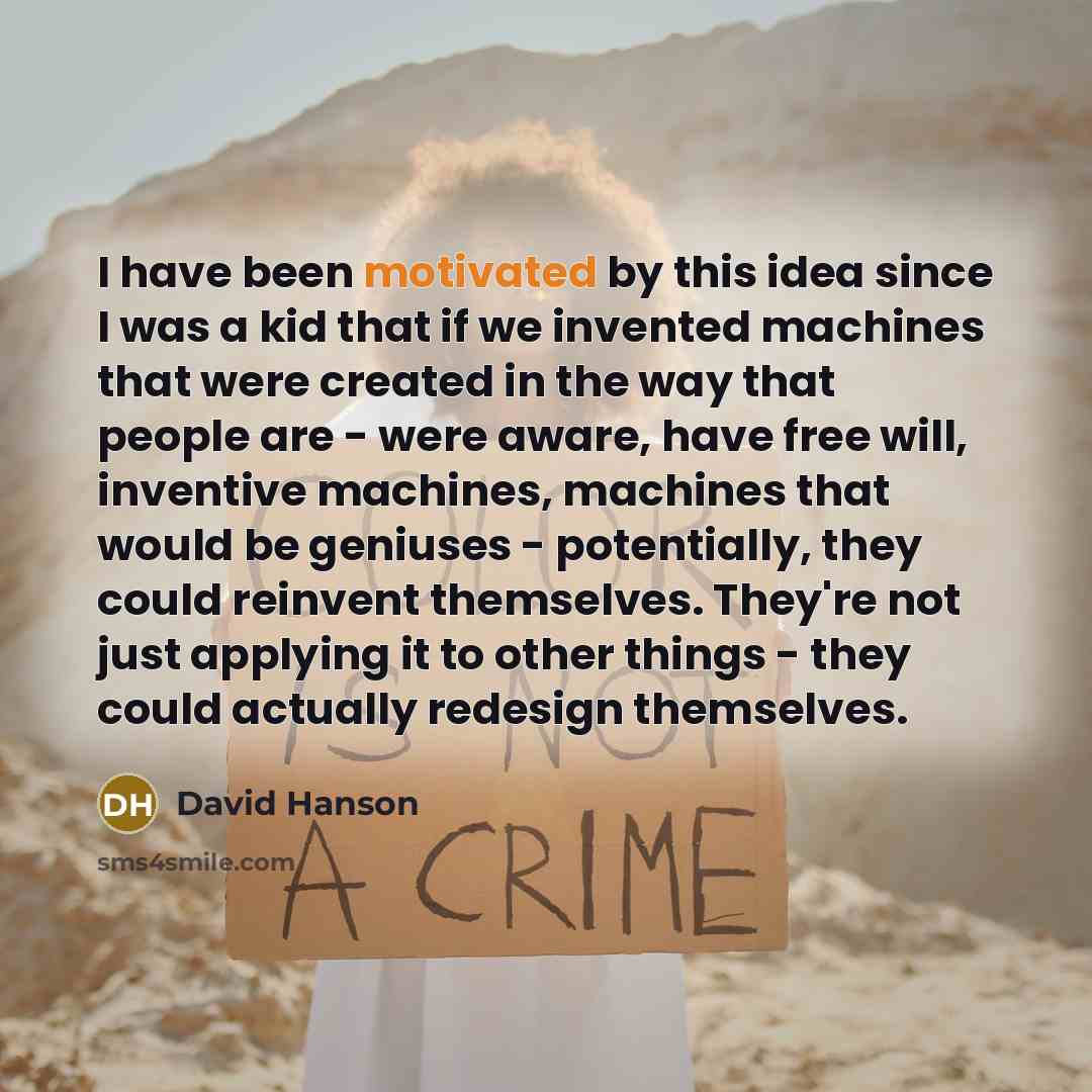 “I have been motivated by this idea since I was a kid that if we invented machines that were created in the way that people are - were aware, have free will, inventive machines, machines that would be geniuses - potentially, they could reinvent themselves. They're not just applying it to other…” quote by David Hanson