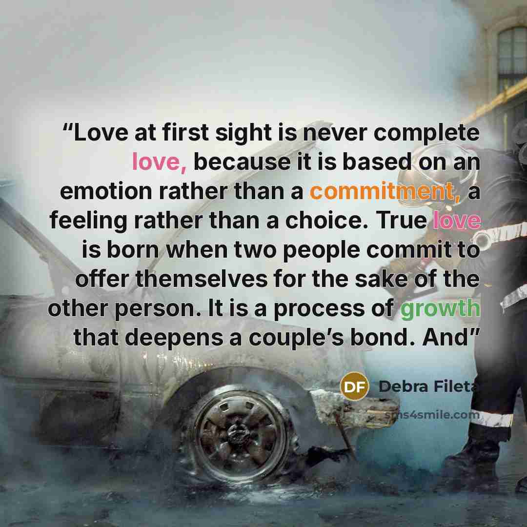 “Love at first sight is never complete love, because it is based on an emotion rather than a commitment, a feeling rather than a choice. True love is born when two people commit to offer themselves for the sake of the other person. It is a process of growth that deepens a couple’s bond. And” quote by Debra Fileta