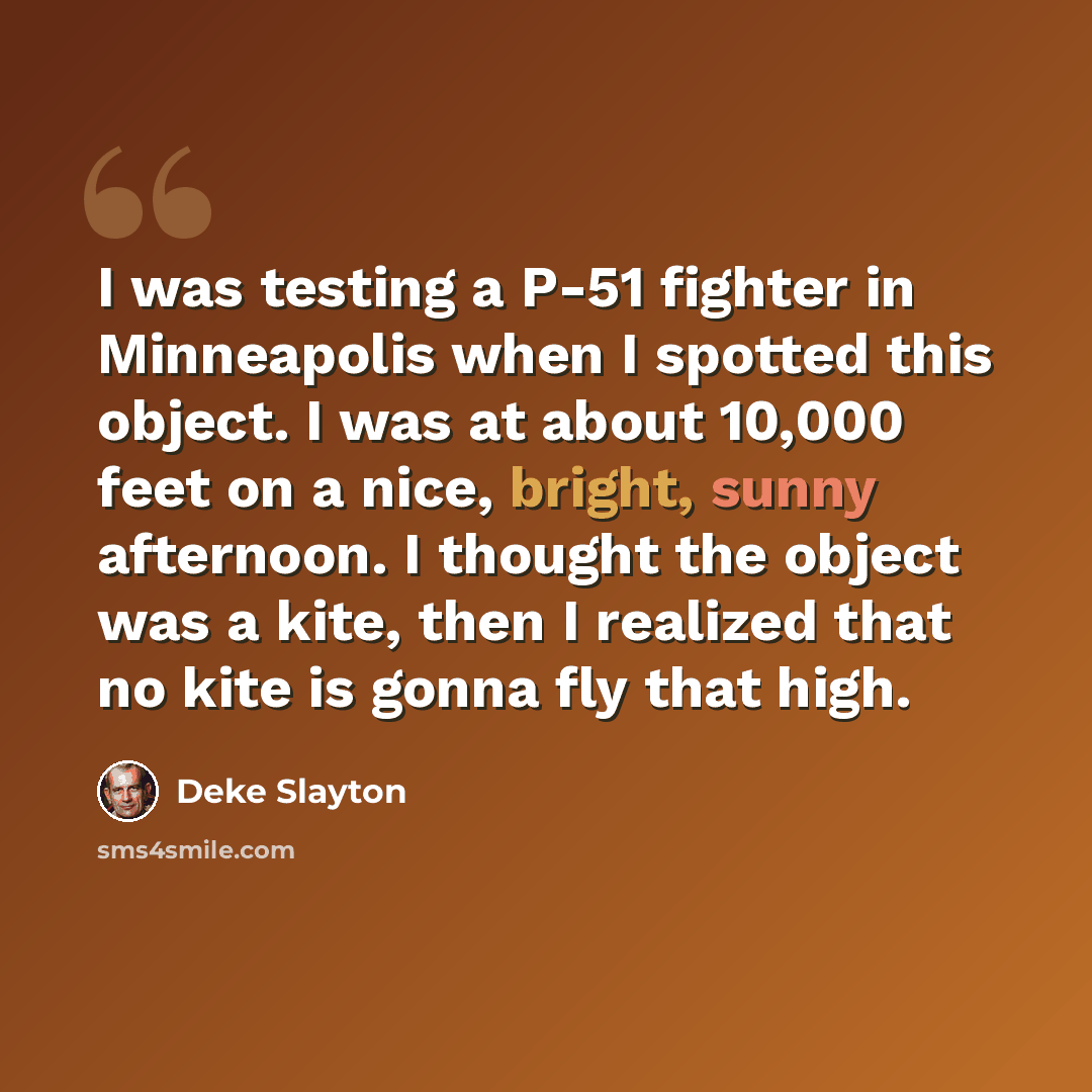 “I was testing a P-51 fighter in Minneapolis when I spotted this object. I was at about 10,000 feet on a nice, bright, sunny afternoon. I thought the object was a kite, then I realized that no kite is gonna fly that high.” quote by Deke Slayton
