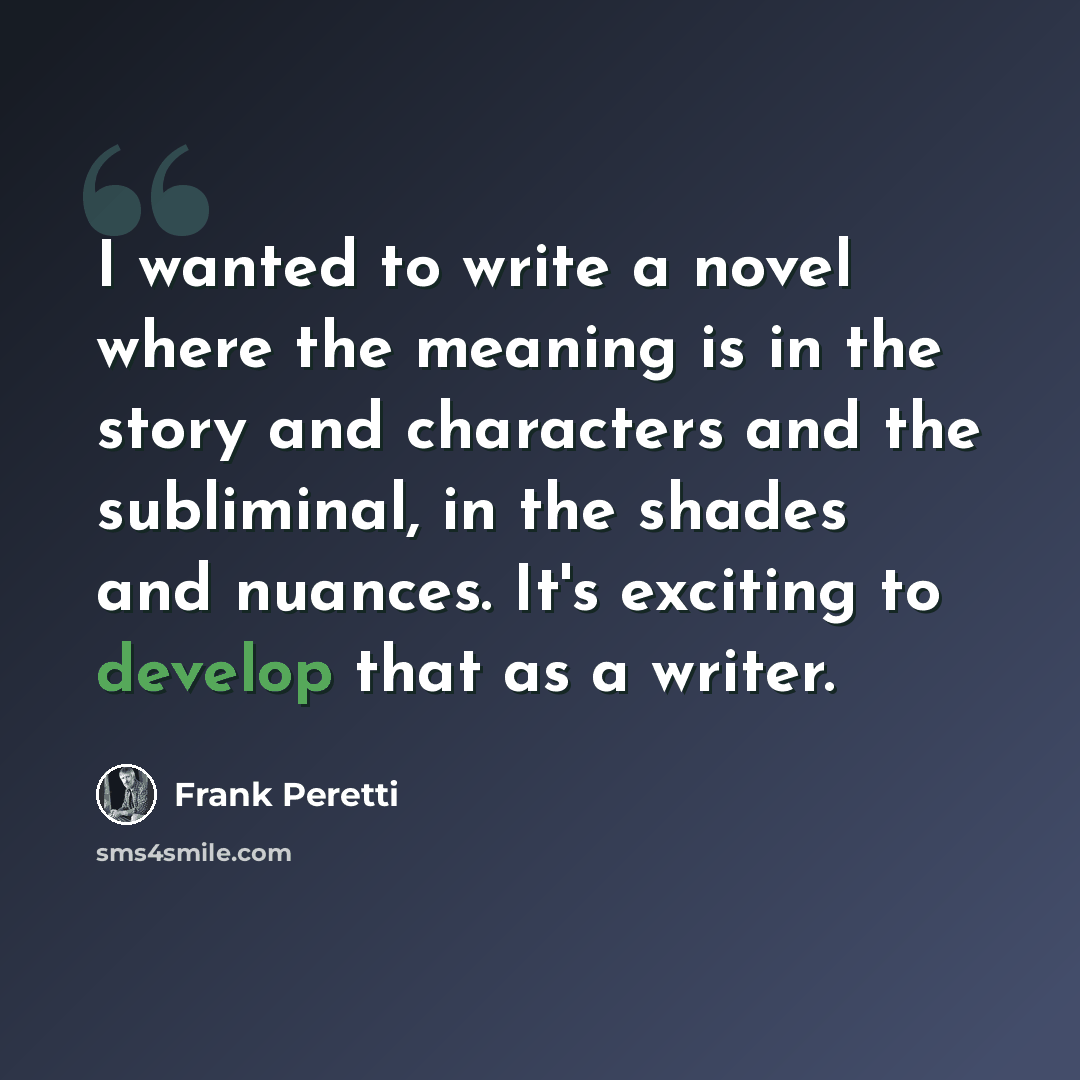 “I wanted to write a novel where the meaning is in the story and characters and the subliminal, in the shades and nuances. It's exciting to develop that as a writer.” quote by Frank Peretti