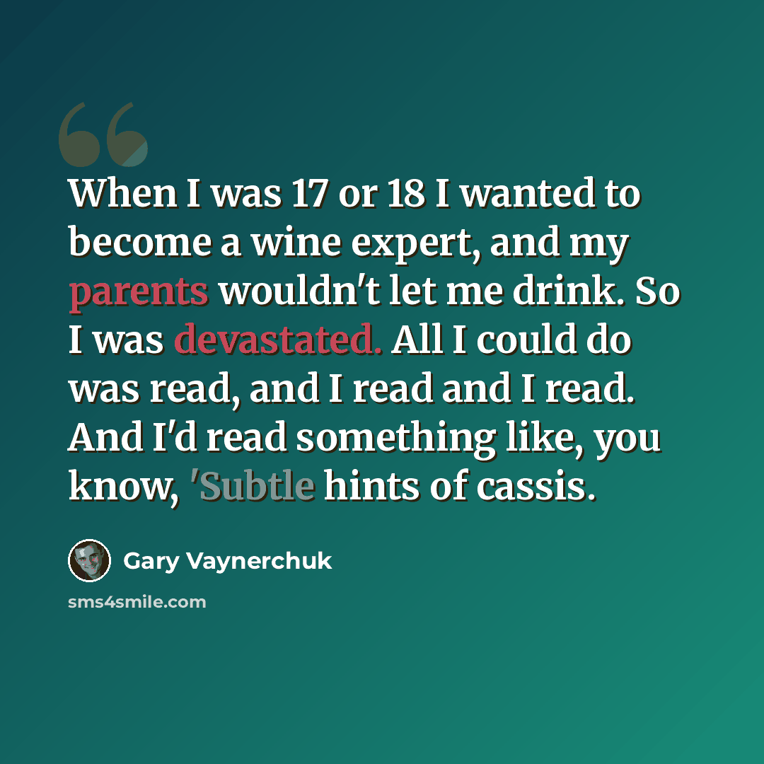 “When I was 17 or 18 I wanted to become a wine expert, and my parents wouldn't let me drink. So I was devastated. All I could do was read, and I read and I read. And I'd read something like, you know, 'Subtle hints of cassis.” quote by Gary Vaynerchuk