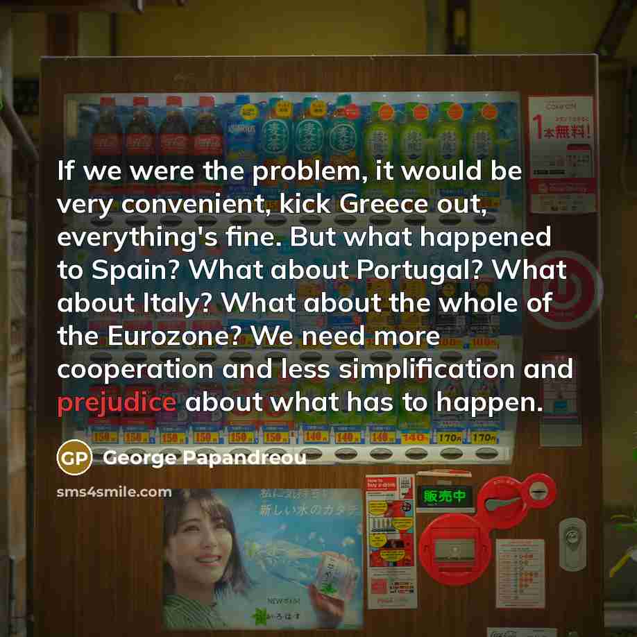 “If we were the problem, it would be very convenient, kick Greece out, everything's fine. But what happened to Spain? What about Portugal? What about Italy? What about the whole of the Eurozone? We need more cooperation and less simplification and prejudice about what has to happen.” quote by George Papandreou