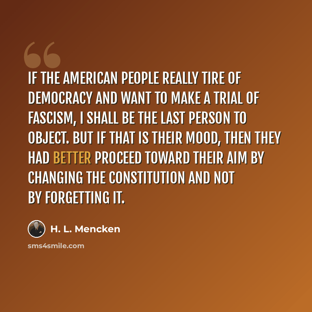 “If the American people really tire of democracy and want to make a trial of Fascism, I shall be the last person to object. But if that is their mood, then they had better proceed toward their aim by changing the Constitution and not by forgetting it.” quote by H. L. Mencken