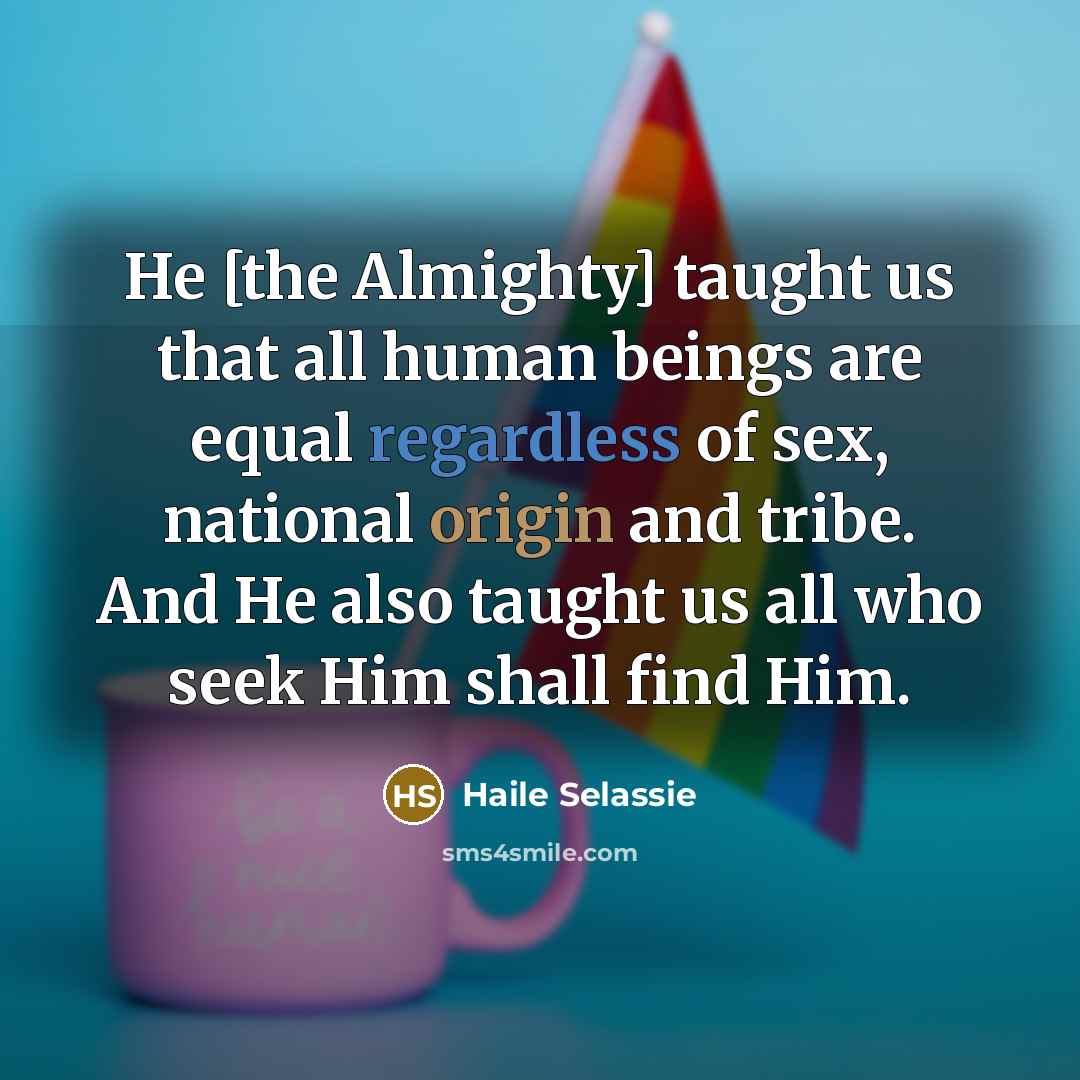 “He [the Almighty] taught us that all human beings are equal regardless of sex, national origin and tribe. And He also taught us all who seek Him shall find Him.” quote by Haile Selassie