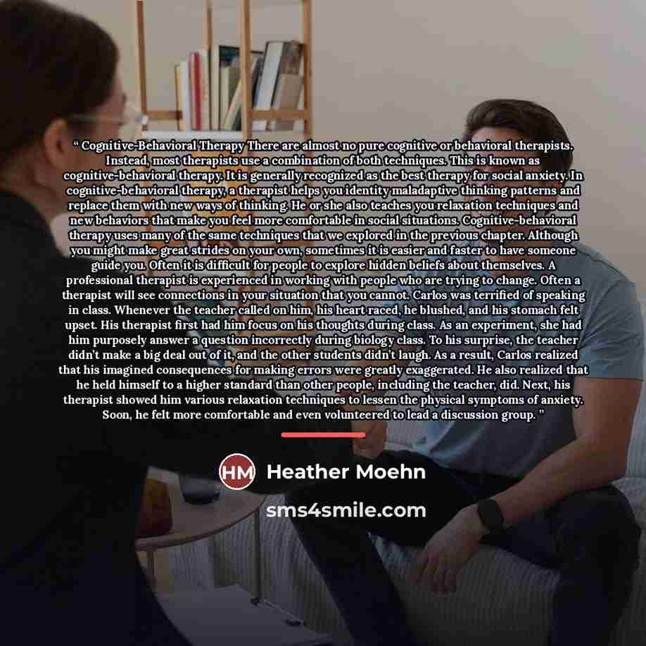 “Cognitive-Behavioral Therapy There are almost no pure cognitive or behavioral therapists. Instead, most therapists use a combination of both techniques. This is known as cognitive-behavioral therapy. It is generally recognized as the best therapy for social anxiety. In cognitive-behavioral…” quote by Heather Moehn