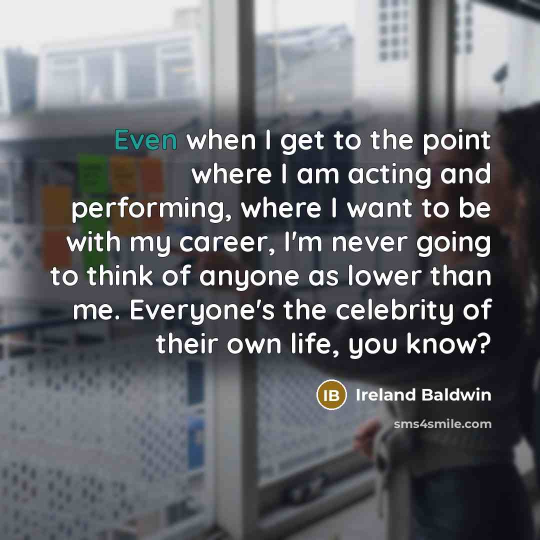 “Even when I get to the point where I am acting and performing, where I want to be with my career, I'm never going to think of anyone as lower than me. Everyone's the celebrity of their own life, you know?” quote by Ireland Baldwin