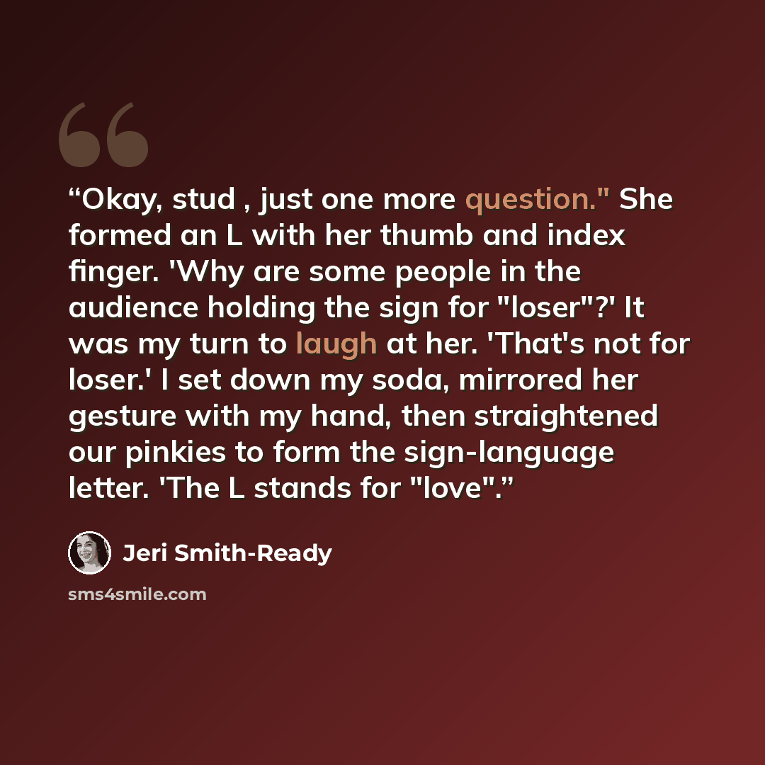 “Okay, stud , just one more question." She formed an L with her thumb and index finger. 'Why are some people in the audience holding the sign for "loser"?' It was my turn to laugh at her. 'That's not for loser.' I set down my soda, mirrored her gesture with my hand, then straightened our pinkies to…” quote by Jeri Smith-Ready