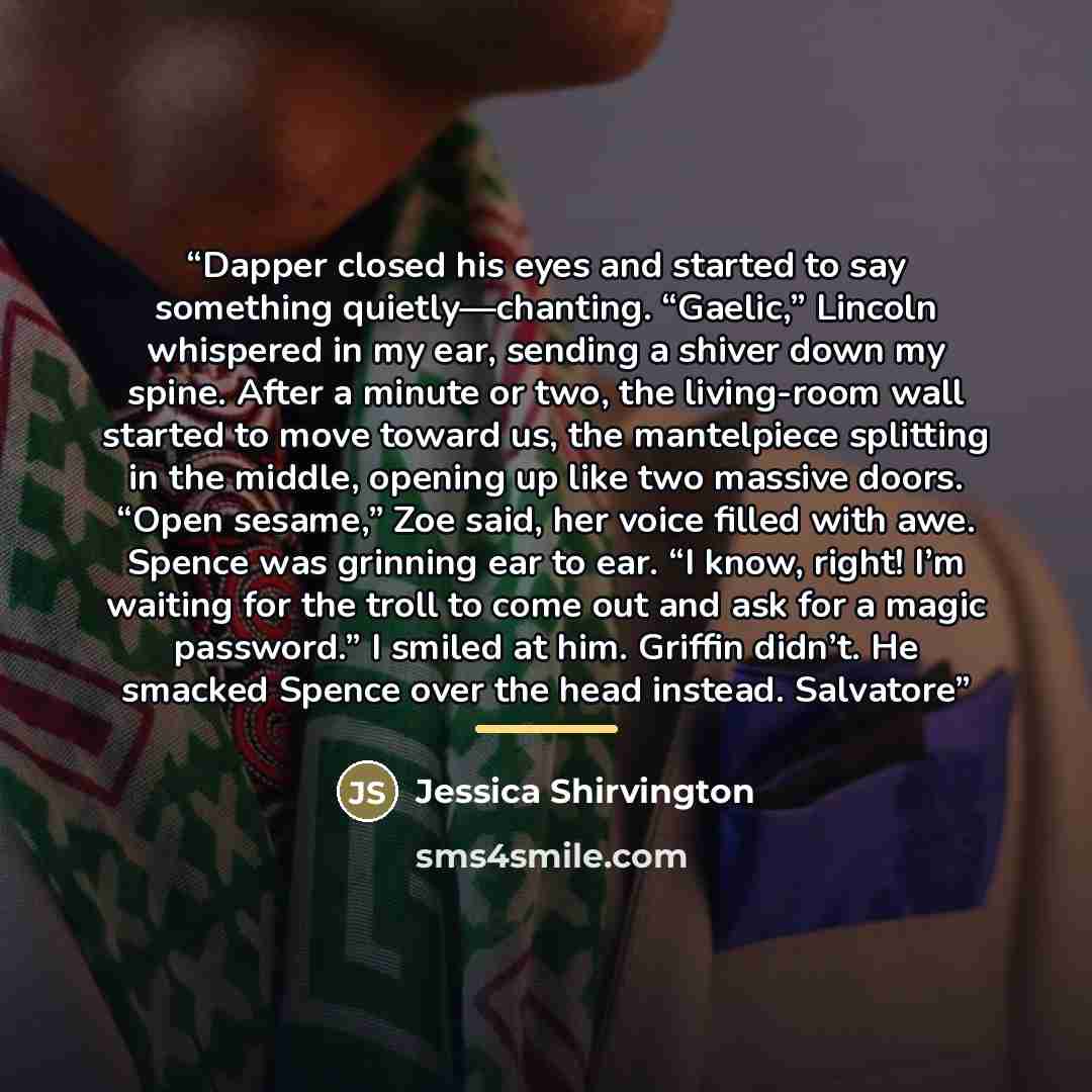 “Dapper closed his eyes and started to say something quietly—chanting. “Gaelic,” Lincoln whispered in my ear, sending a shiver down my spine. After a minute or two, the living-room wall started to move toward us, the mantelpiece splitting in the middle, opening up like two massive doors. “Open…” quote by Jessica Shirvington