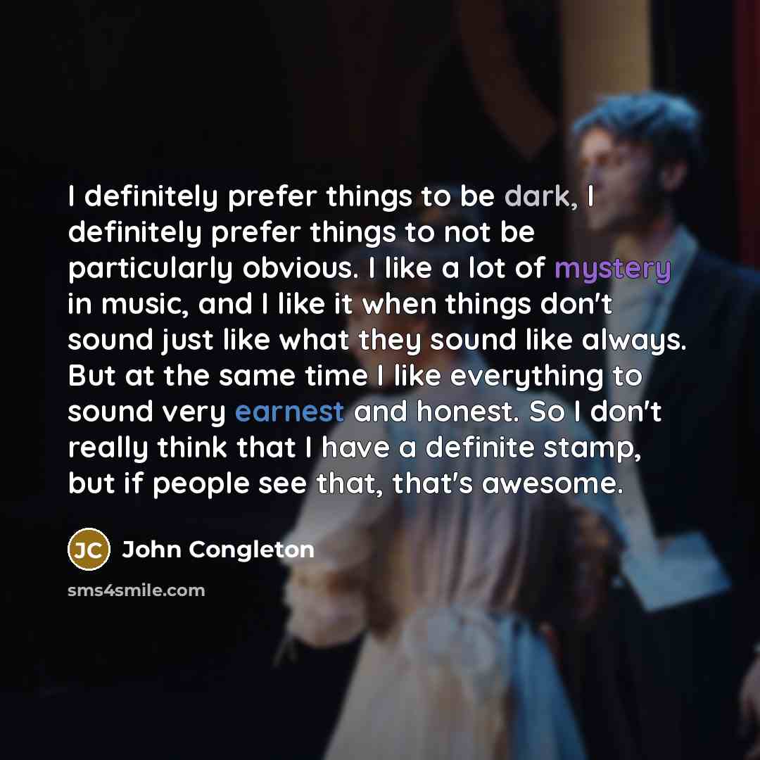 “I definitely prefer things to be dark, I definitely prefer things to not be particularly obvious. I like a lot of mystery in music, and I like it when things don't sound just like what they sound like always. But at the same time I like everything to sound very earnest and honest. So I don't…” quote by John Congleton