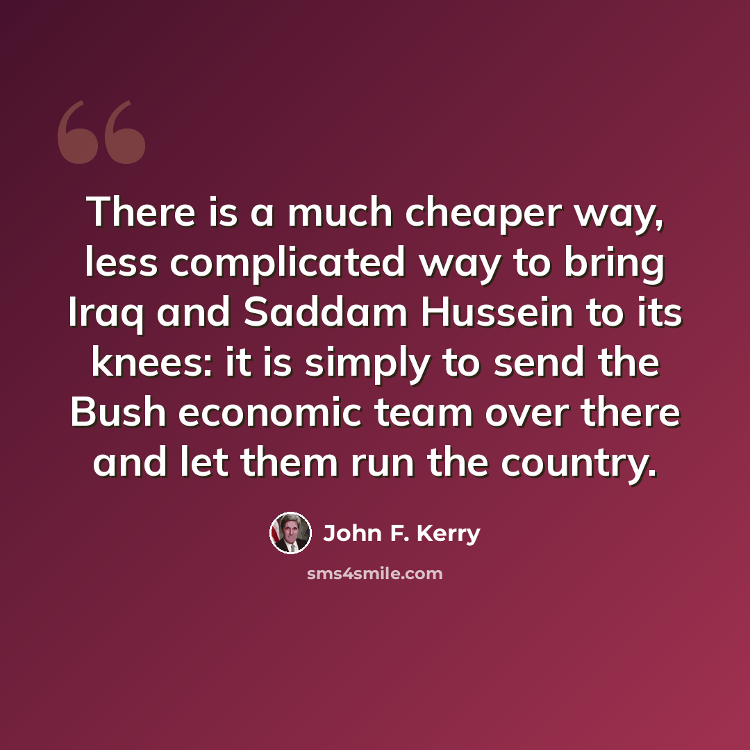 “There is a much cheaper way, less complicated way to bring Iraq and Saddam Hussein to its knees: it is simply to send the Bush economic team over there and let them run the country.” quote by John F. Kerry