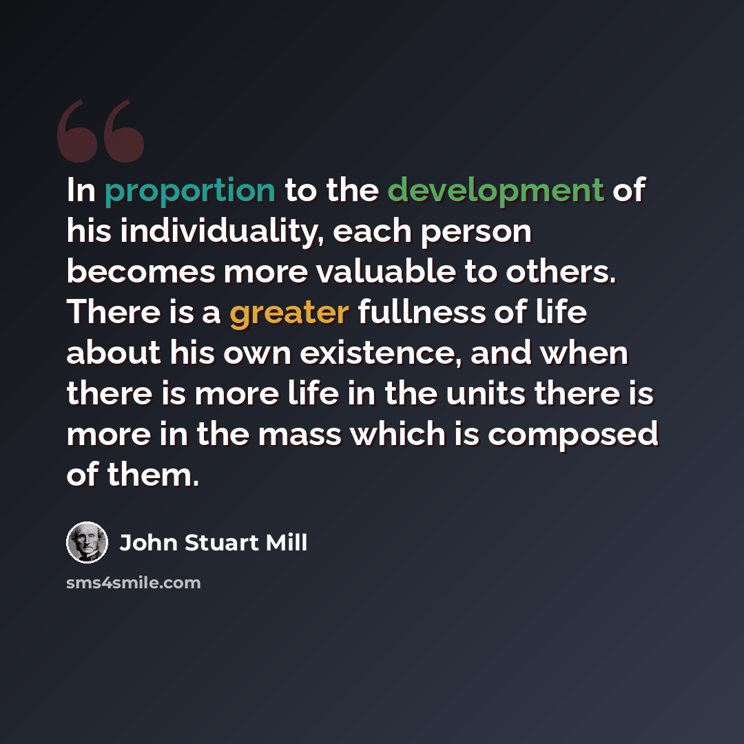 “In proportion to the development of his individuality, each person becomes more valuable to others. There is a greater fullness of life about his own existence, and when there is more life in the units there is more in the mass which is composed of them.” quote by John Stuart Mill