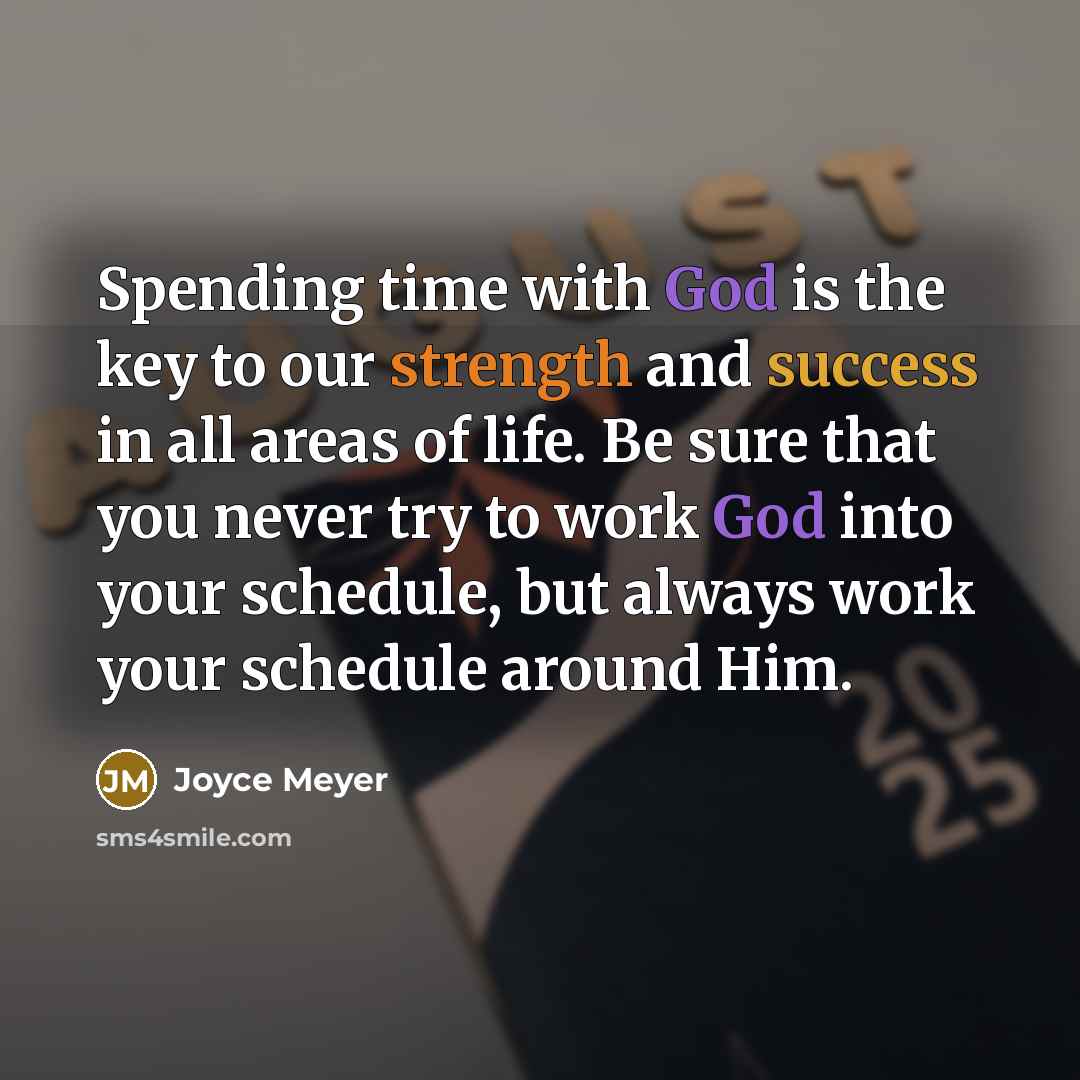 “Spending time with God is the key to our strength and success in all areas of life. Be sure that you never try to work God into your schedule, but always work your schedule around Him.” quote by Joyce Meyer
