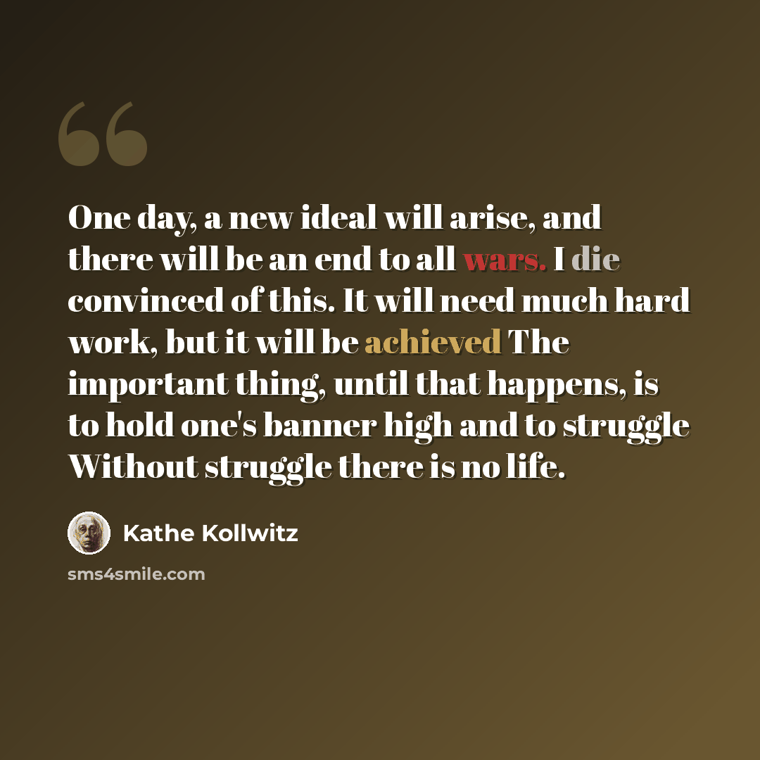 “One day, a new ideal will arise, and there will be an end to all wars. I die convinced of this. It will need much hard work, but it will be achieved The important thing, until that happens, is to hold one's banner high and to struggle Without struggle there is no life.” quote by Kathe Kollwitz