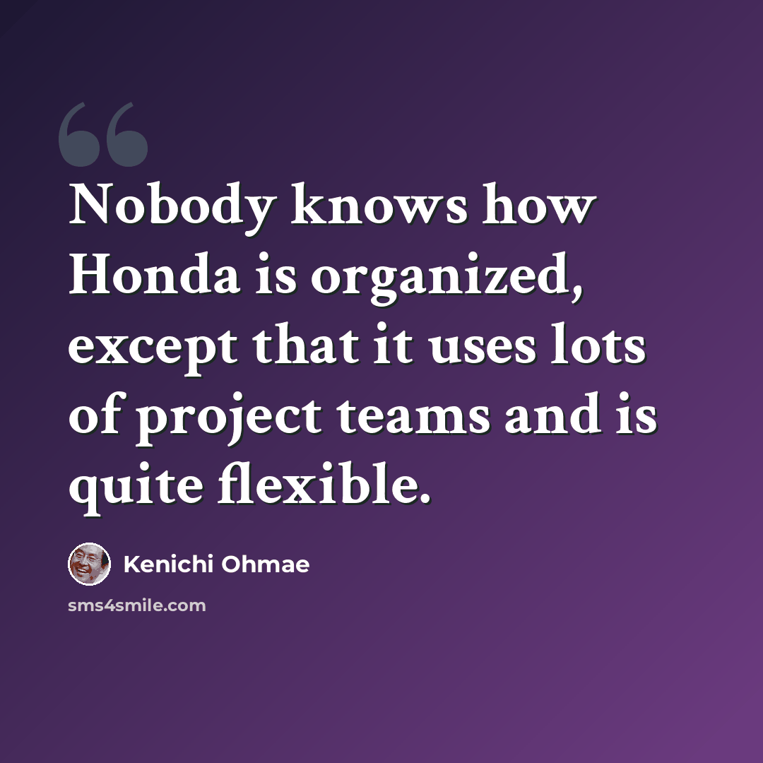 “Nobody knows how Honda is organized, except that it uses lots of project teams and is quite flexible.” quote by Kenichi Ohmae
