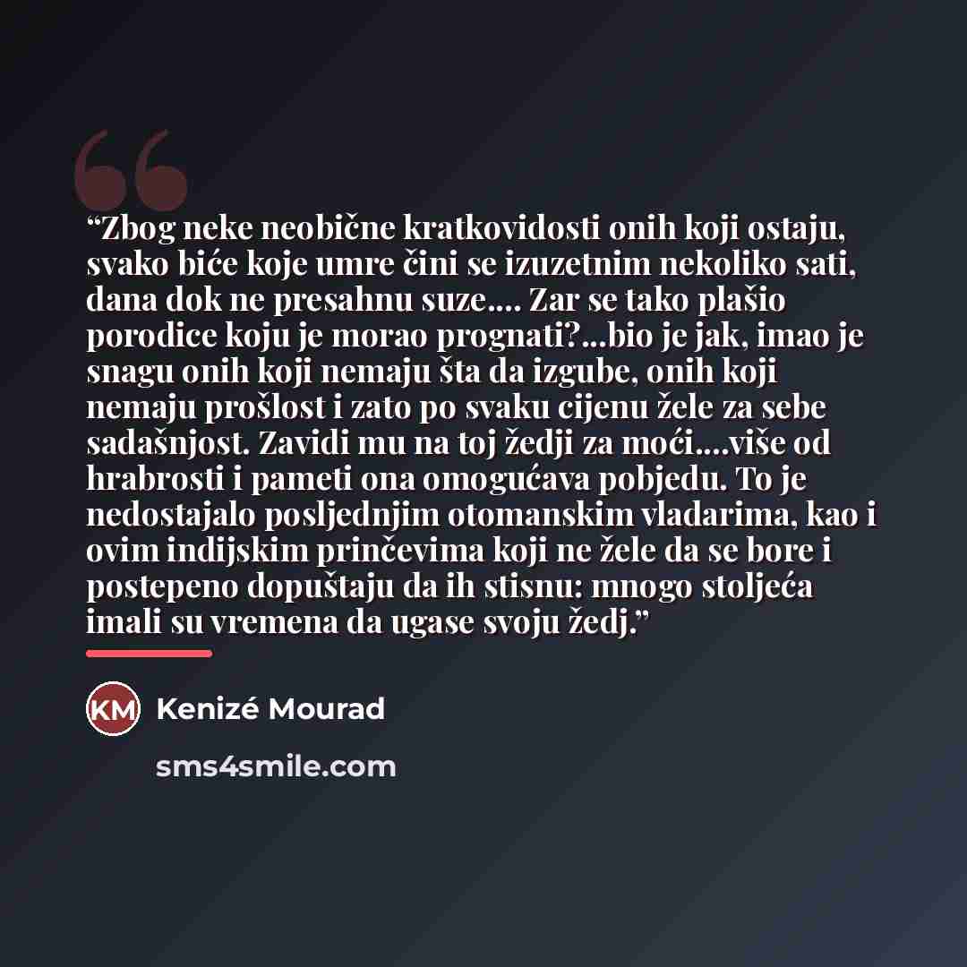 “Zbog neke neobične kratkovidosti onih koji ostaju, svako biće koje umre čini se izuzetnim nekoliko sati, dana dok ne presahnu suze… Zar se tako plašio porodice koju je morao prognati?...bio je jak, imao je snagu onih koji nemaju šta da izgube, onih koji nemaju prošlost i zato po svaku cijenu žele…” quote by Kenizé Mourad