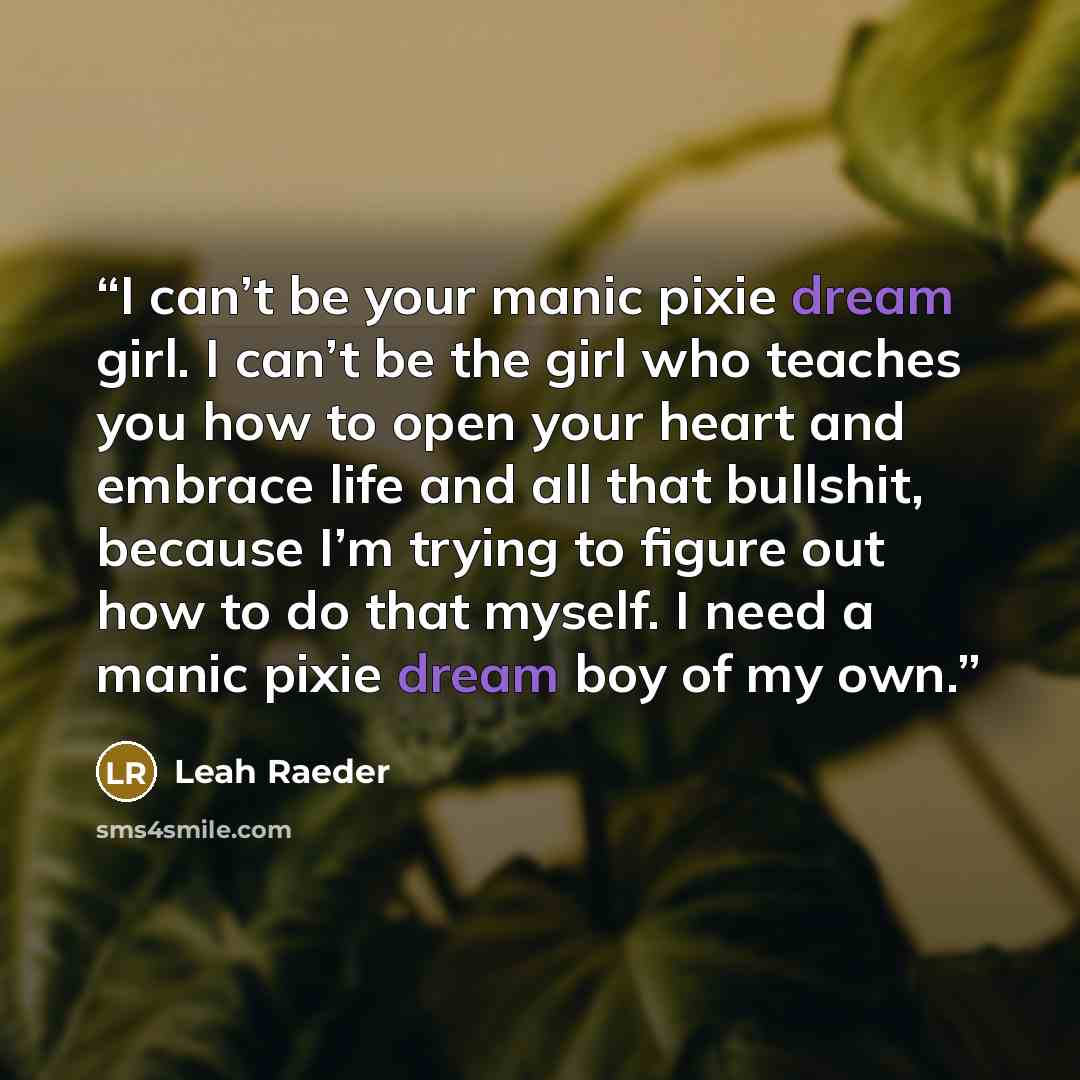 “I can’t be your manic pixie dream girl. I can’t be the girl who teaches you how to open your heart and embrace life and all that bullshit, because I’m trying to figure out how to do that myself. I need a manic pixie dream boy of my own.” quote by Leah Raeder