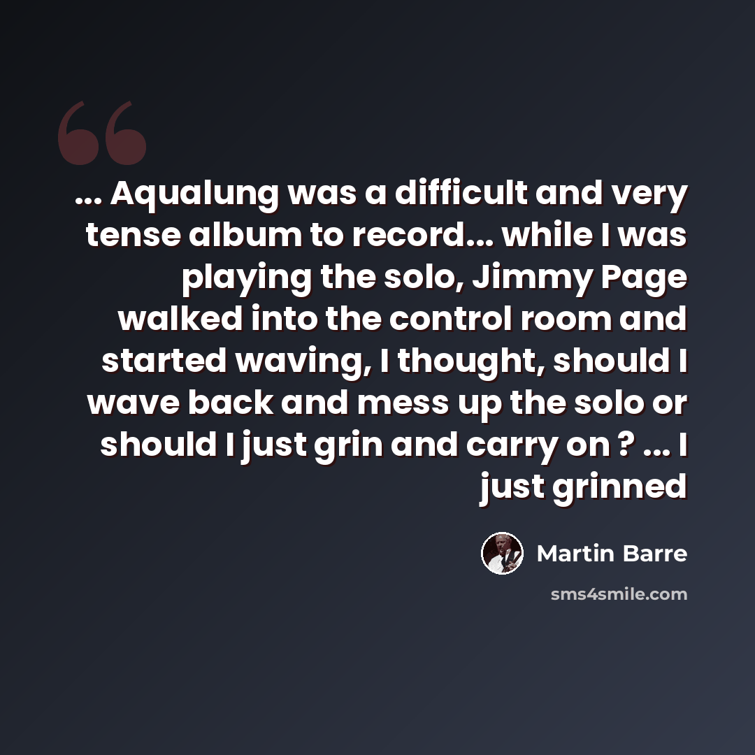 “... Aqualung was a difficult and very tense album to record... while I was playing the solo, Jimmy Page walked into the control room and started waving, I thought, should I wave back and mess up the solo or should I just grin and carry on ? ... I just grinned” quote by Martin Barre