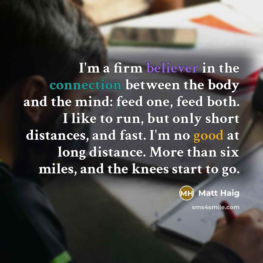 “I'm a firm believer in the connection between the body and the mind: feed one, feed both. I like to run, but only short distances, and fast. I'm no good at long distance. More than six miles, and the knees start to go.” quote by Matt Haig