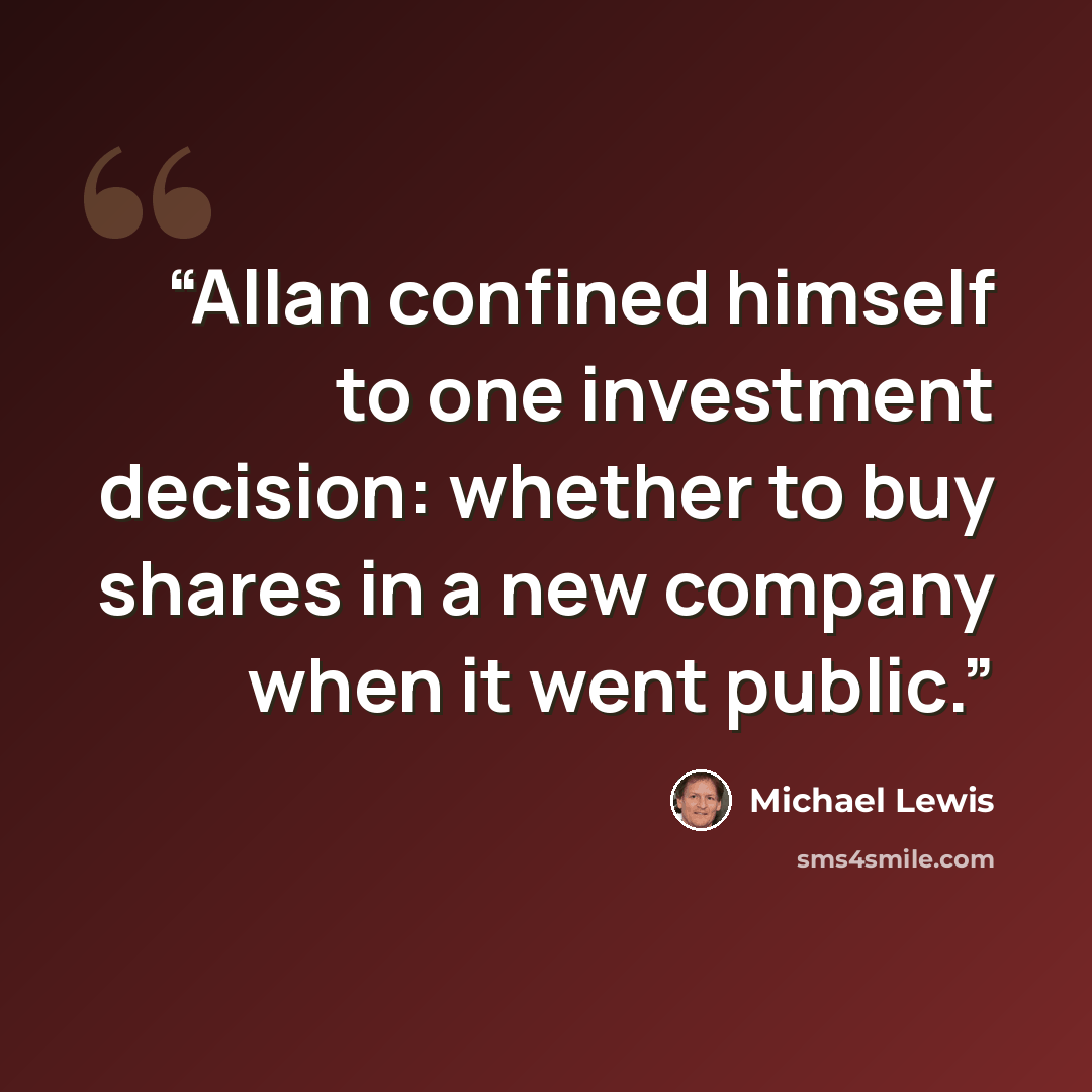 “Allan confined himself to one investment decision: whether to buy shares in a new company when it went public.” quote by Michael Lewis