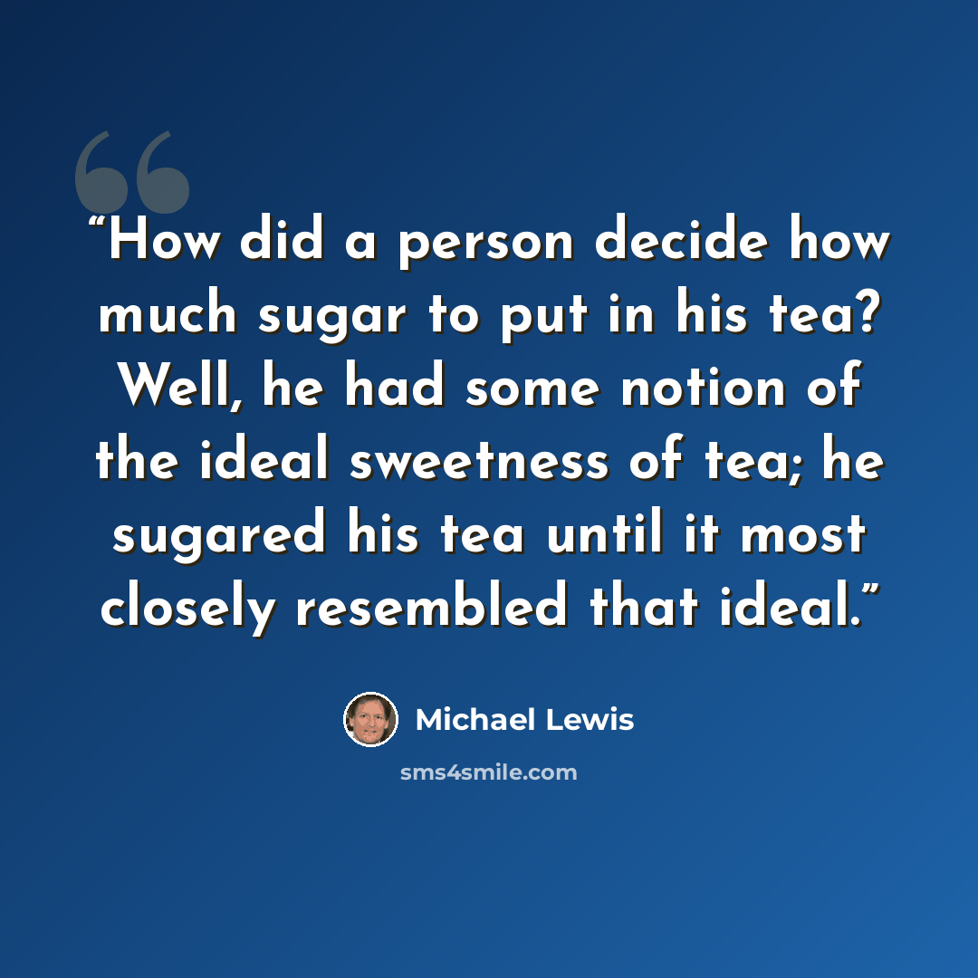“How did a person decide how much sugar to put in his tea? Well, he had some notion of the ideal sweetness of tea; he sugared his tea until it most closely resembled that ideal.” quote by Michael Lewis