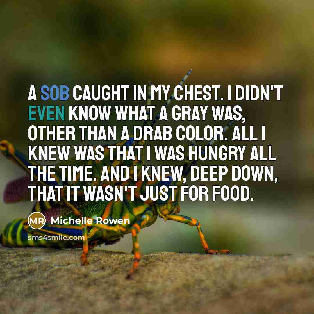 “A sob caught in my chest. I didn't even know what a gray was, other than a drab color. All I knew was that I was hungry all the time. And I knew, deep down, that it wasn't just for food.” quote by Michelle Rowen