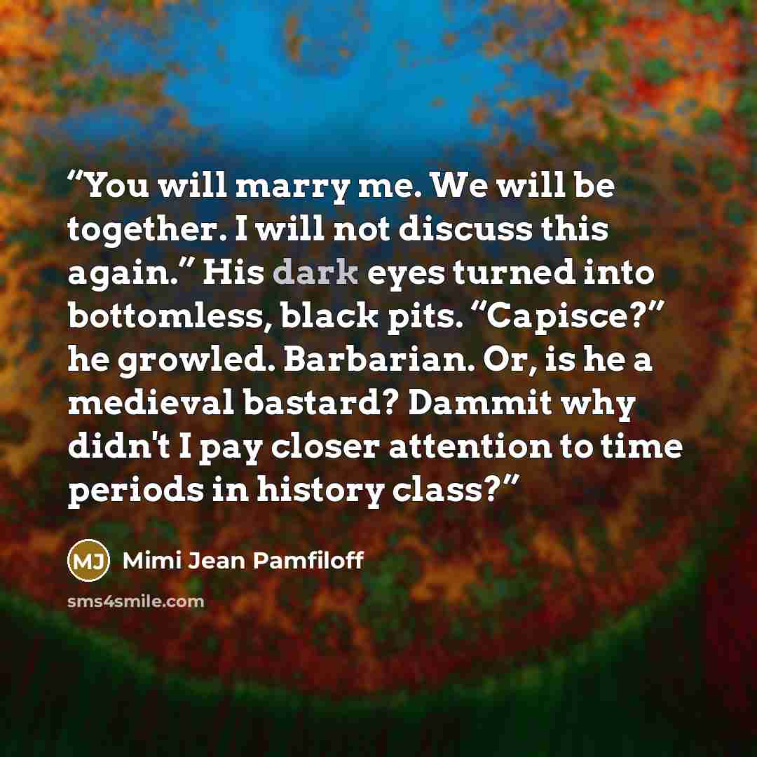 “You will marry me. We will be together. I will not discuss this again.” His dark eyes turned into bottomless, black pits. “Capisce?” he growled. Barbarian. Or, is he a medieval bastard? Dammit why didn't I pay closer attention to time periods in history class?” quote by Mimi Jean Pamfiloff