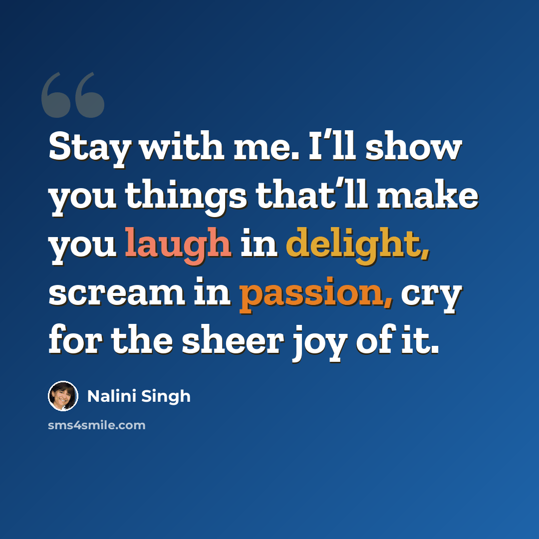 “Stay with me. I’ll show you things that’ll make you laugh in delight, scream in passion, cry for the sheer joy of it.” quote by Nalini Singh
