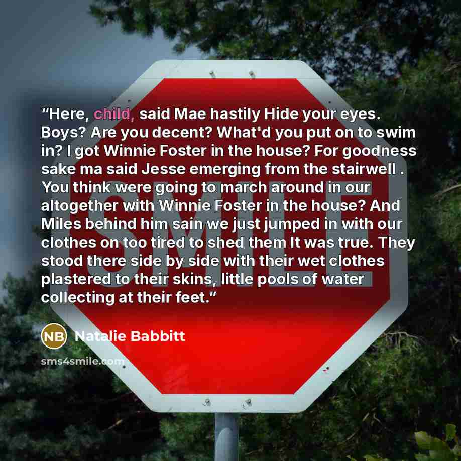 “Here, child, said Mae hastily Hide your eyes. Boys? Are you decent? What'd you put on to swim in? I got Winnie Foster in the house? For goodness sake ma said Jesse emerging from the stairwell . You think were going to march around in our altogether with Winnie Foster in the house? And Miles behind…” quote by Natalie Babbitt