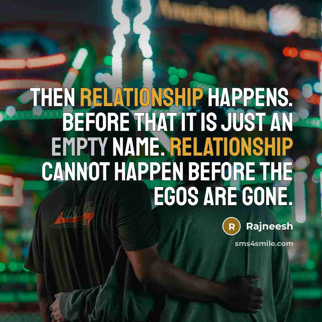 “Then relationship happens. Before that it is just an empty name. Relationship cannot happen before the egos are gone.” quote by Rajneesh