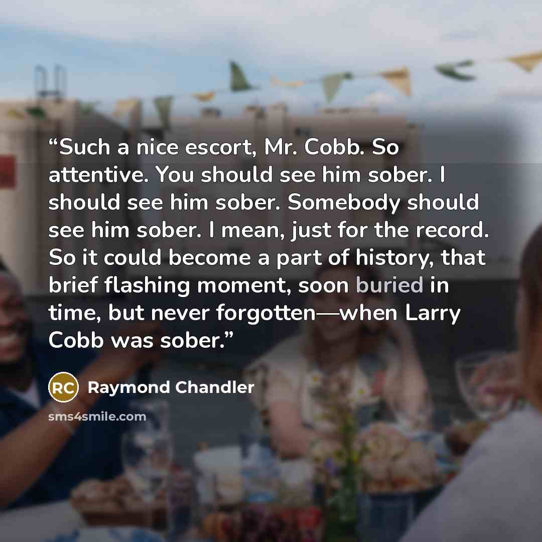 “Such a nice escort, Mr. Cobb. So attentive. You should see him sober. I should see him sober. Somebody should see him sober. I mean, just for the record. So it could become a part of history, that brief flashing moment, soon buried in time, but never forgotten—when Larry Cobb was sober.” quote by Raymond Chandler