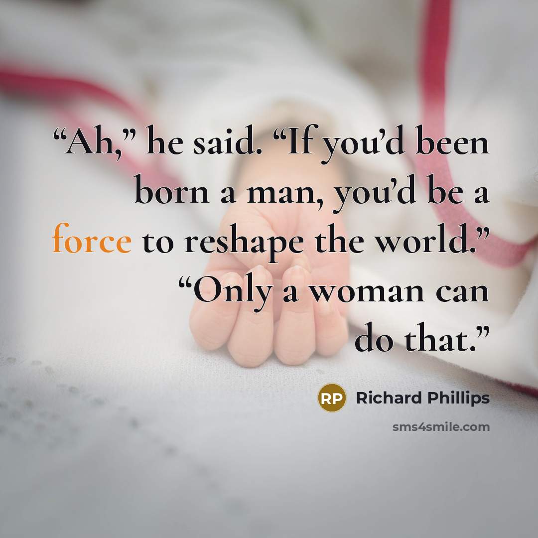 “Ah,” he said. “If you’d been born a man, you’d be a force to reshape the world.” “Only a woman can do that.” quote by Richard Phillips