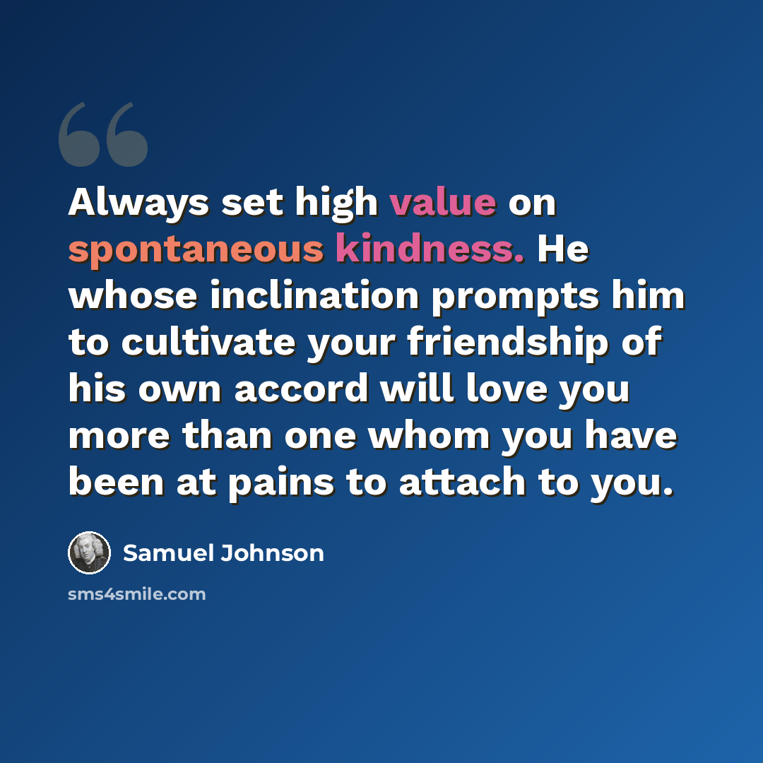 “Always set high value on spontaneous kindness. He whose inclination prompts him to cultivate your friendship of his own accord will love you more than one whom you have been at pains to attach to you.” quote by Samuel Johnson