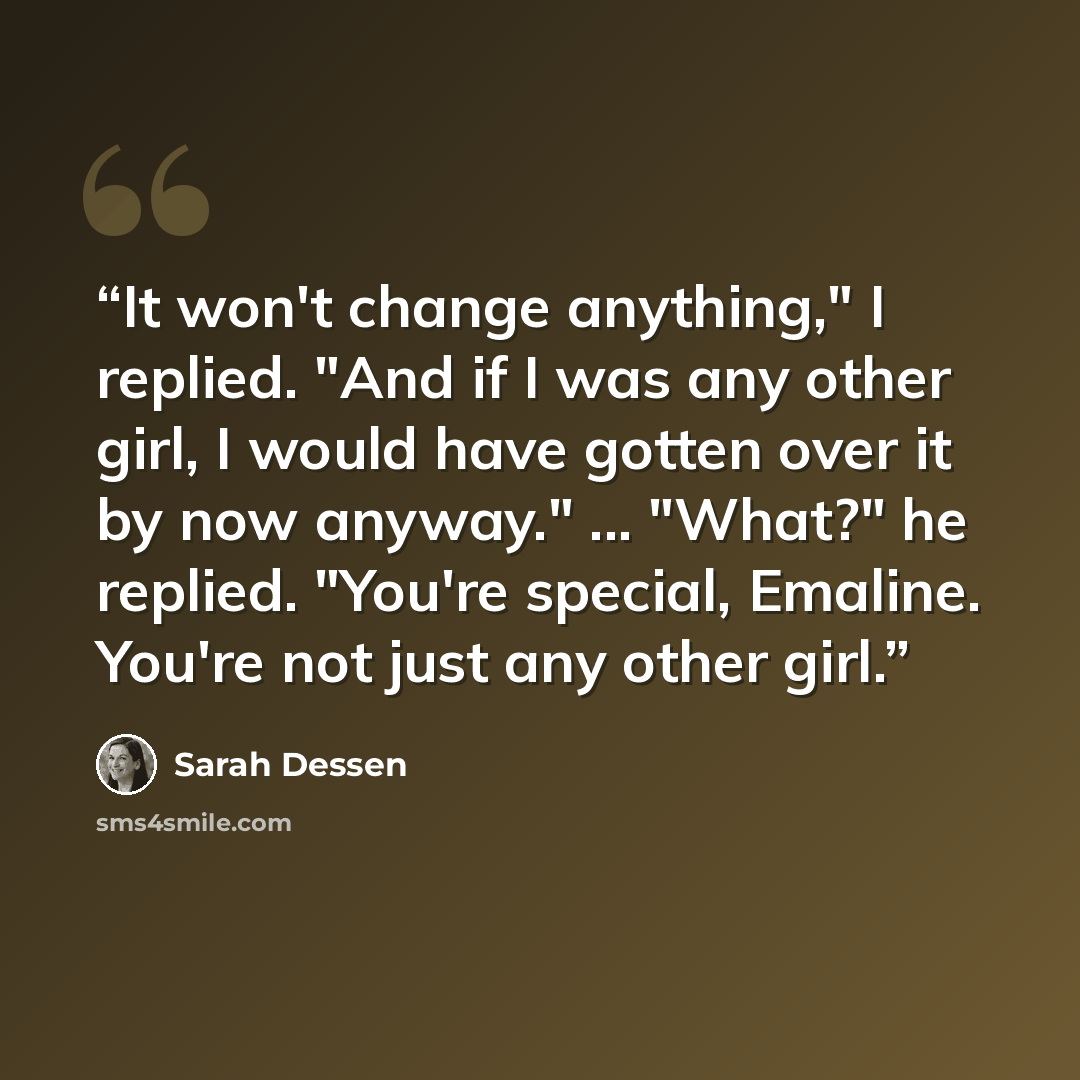“It won't change anything," I replied. "And if I was any other girl, I would have gotten over it by now anyway." ... "What?" he replied. "You're special, Emaline. You're not just any other girl.” quote by Sarah Dessen
