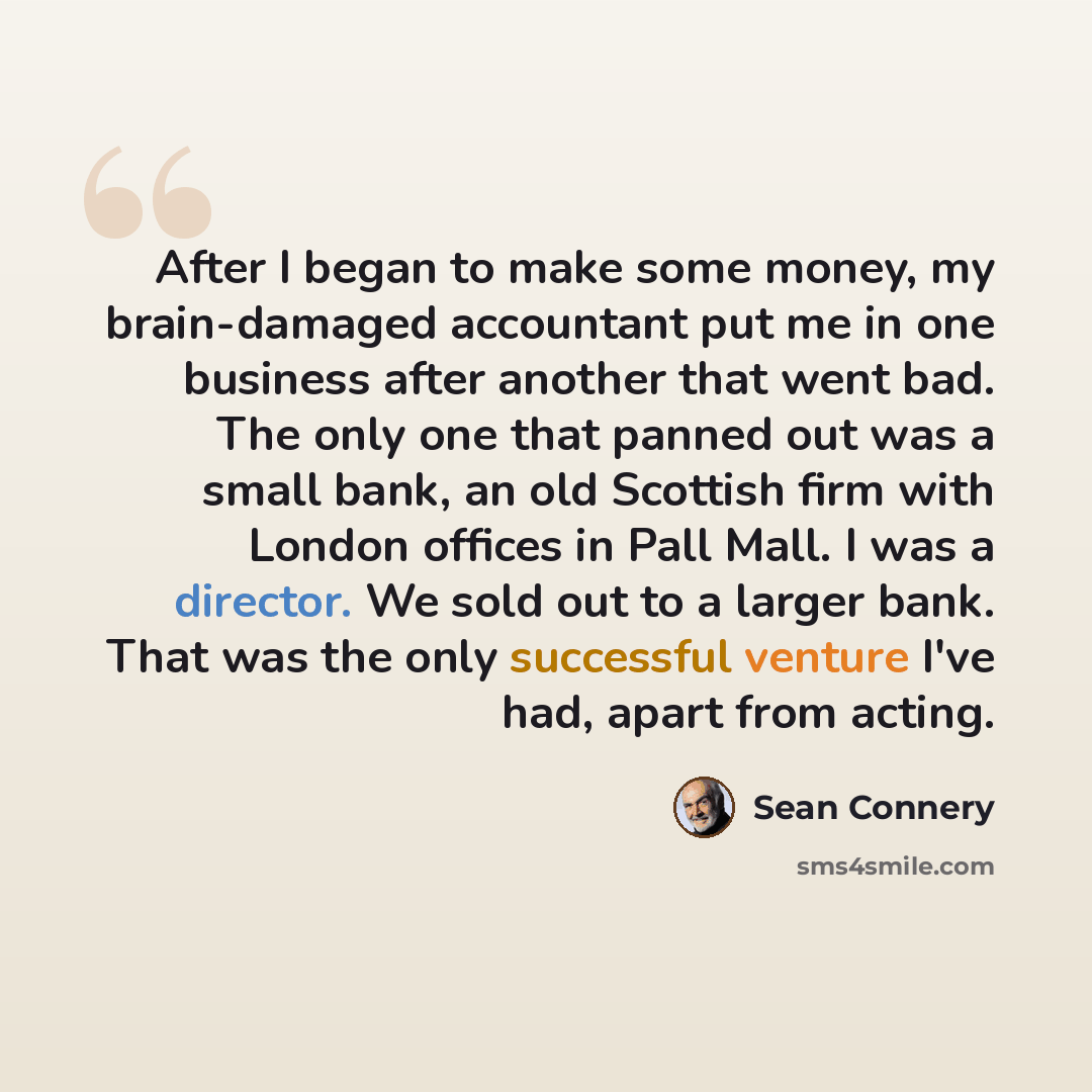 “After I began to make some money, my brain-damaged accountant put me in one business after another that went bad. The only one that panned out was a small bank, an old Scottish firm with London offices in Pall Mall. I was a director. We sold out to a larger bank. That was the only successful…” quote by Sean Connery