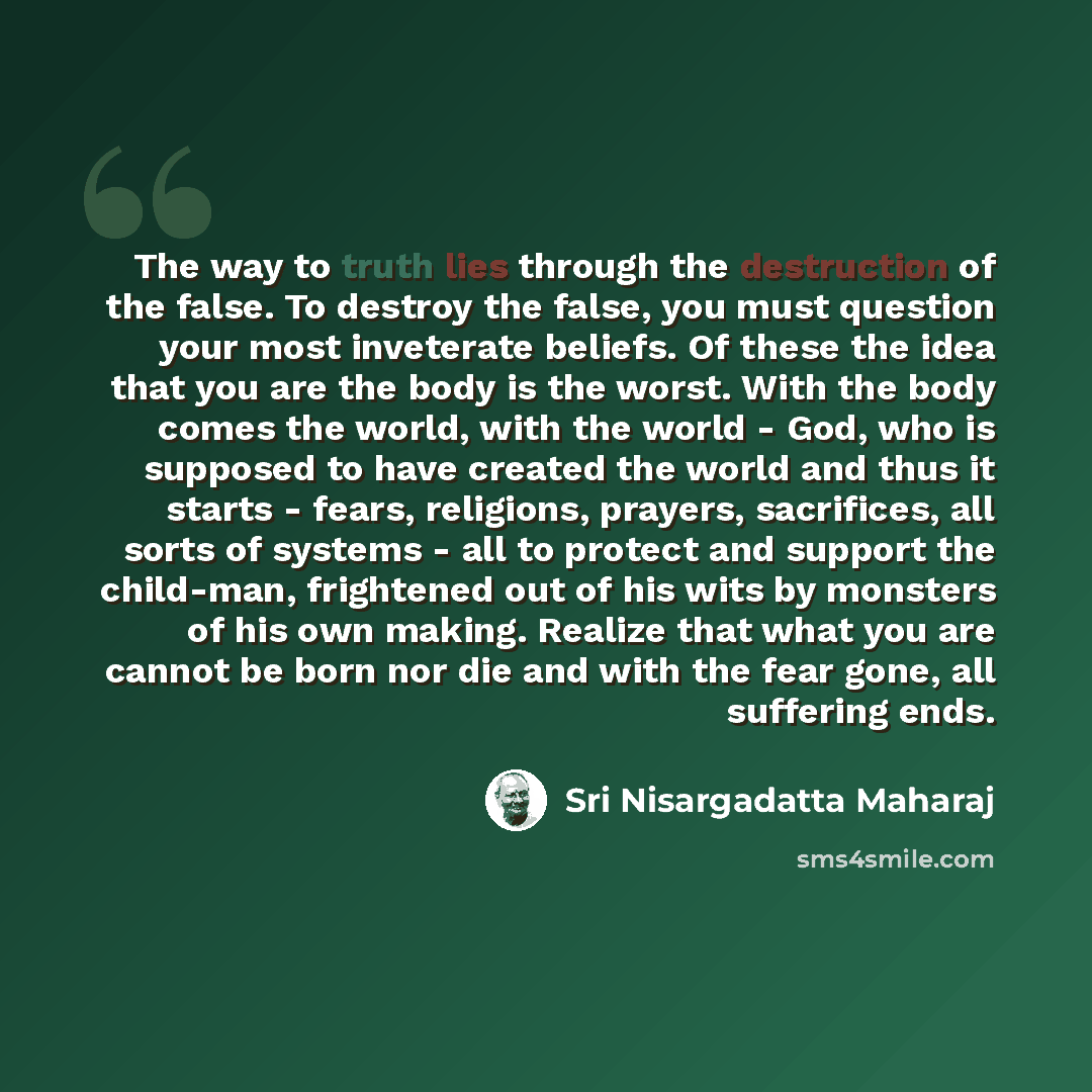 “The way to truth lies through the destruction of the false. To destroy the false, you must question your most inveterate beliefs. Of these the idea that you are the body is the worst. With the body comes the world, with the world - God, who is supposed to have created the world and thus it starts…” quote by Sri Nisargadatta Maharaj