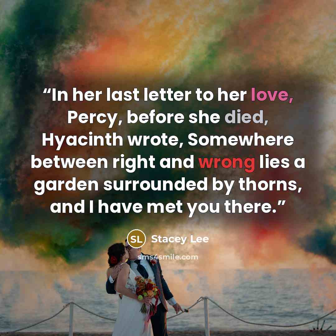 “In her last letter to her love, Percy, before she died, Hyacinth wrote, Somewhere between right and wrong lies a garden surrounded by thorns, and I have met you there.” quote by Stacey Lee