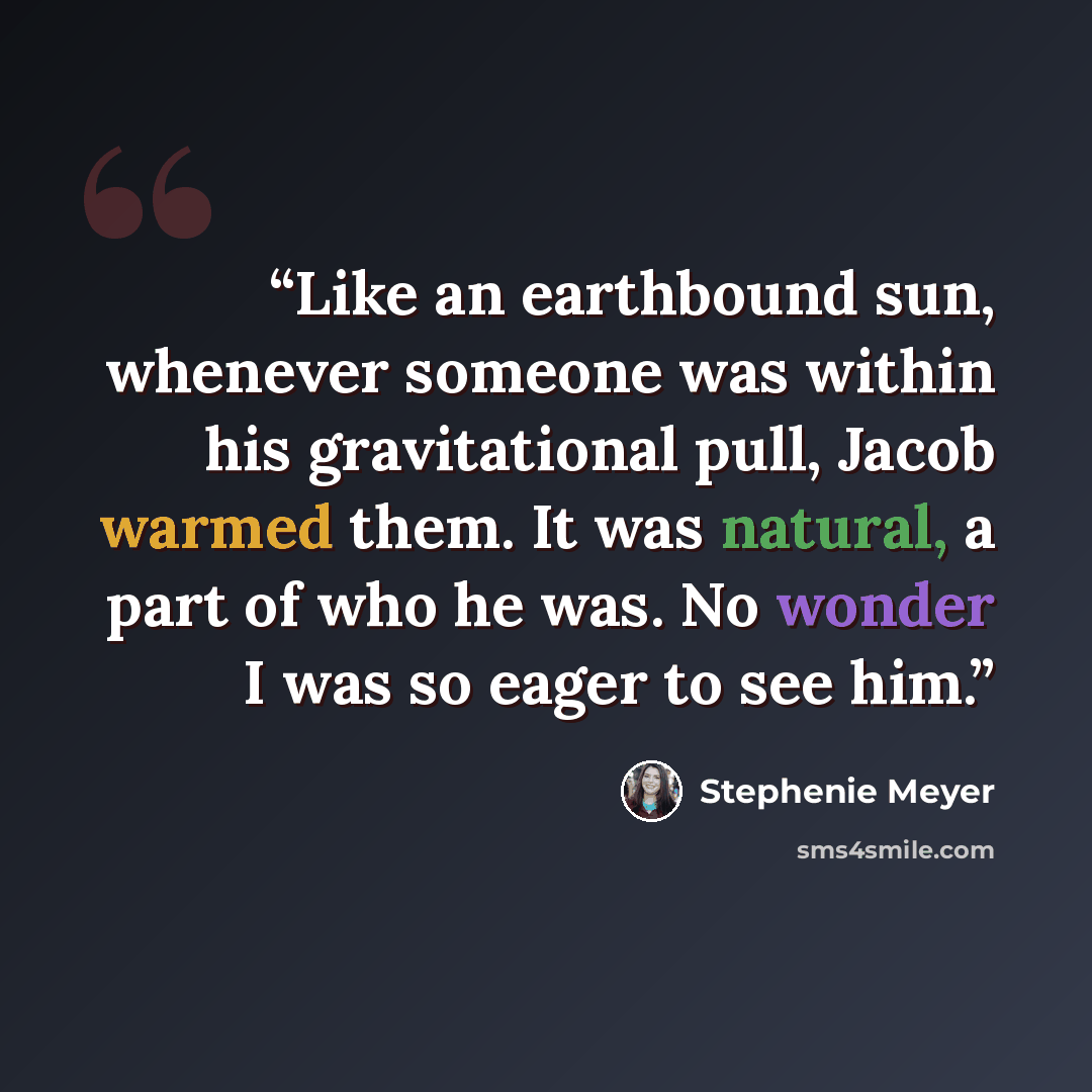 “Like an earthbound sun, whenever someone was within his gravitational pull, Jacob warmed them. It was natural, a part of who he was. No wonder I was so eager to see him.” quote by Stephenie Meyer