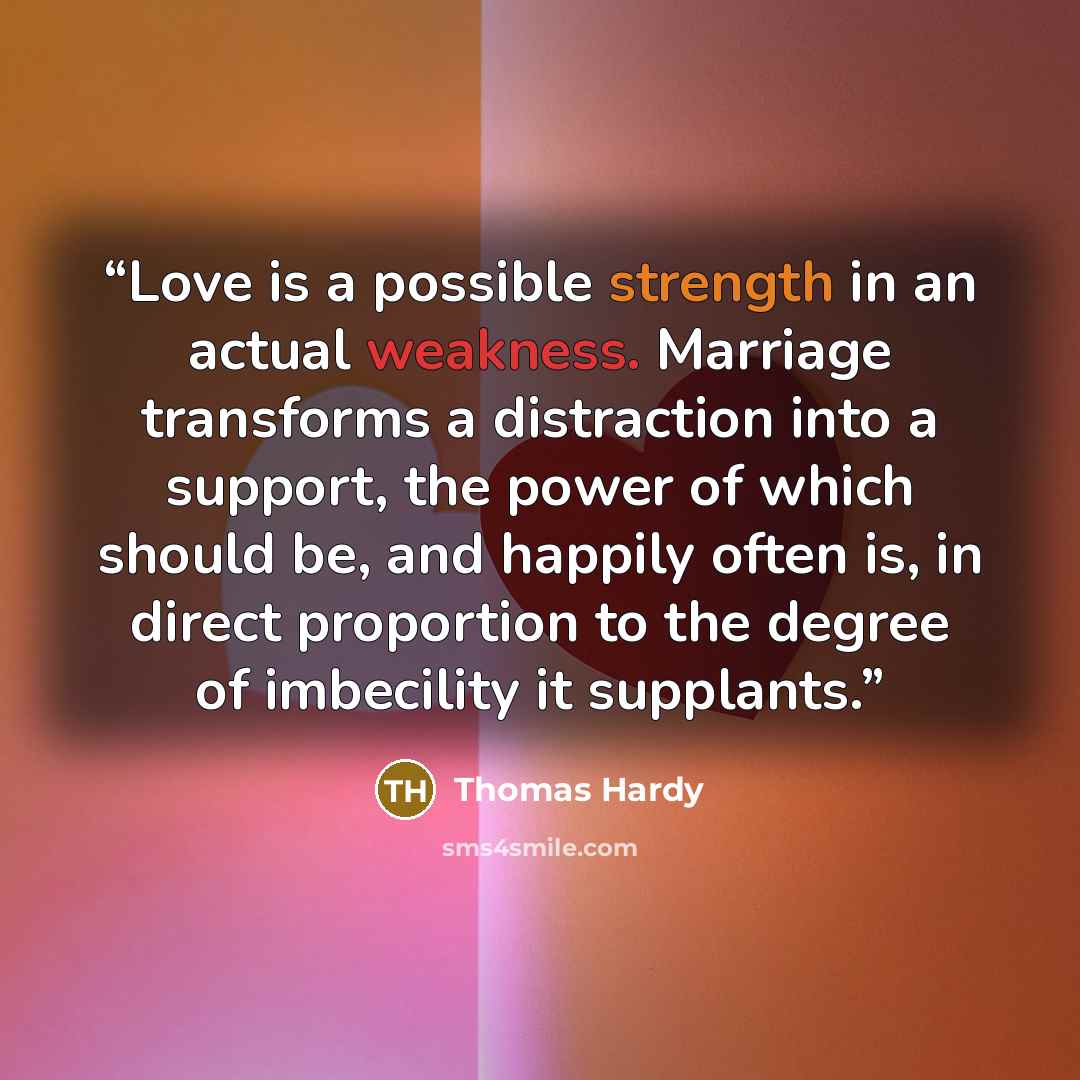 “Love is a possible strength in an actual weakness. Marriage transforms a distraction into a support, the power of which should be, and happily often is, in direct proportion to the degree of imbecility it supplants.” quote by Thomas Hardy