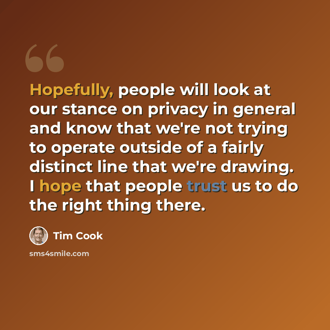 “Hopefully, people will look at our stance on privacy in general and know that we're not trying to operate outside of a fairly distinct line that we're drawing. I hope that people trust us to do the right thing there.” quote by Tim Cook