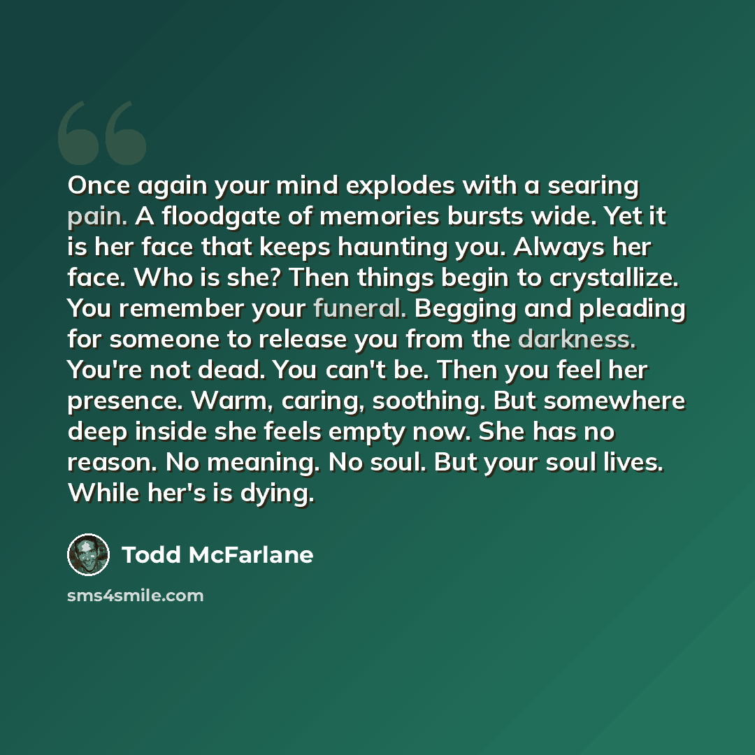 “Once again your mind explodes with a searing pain. A floodgate of memories bursts wide. Yet it is her face that keeps haunting you. Always her face. Who is she? Then things begin to crystallize. You remember your funeral. Begging and pleading for someone to release you from the darkness. You're…” quote by Todd McFarlane