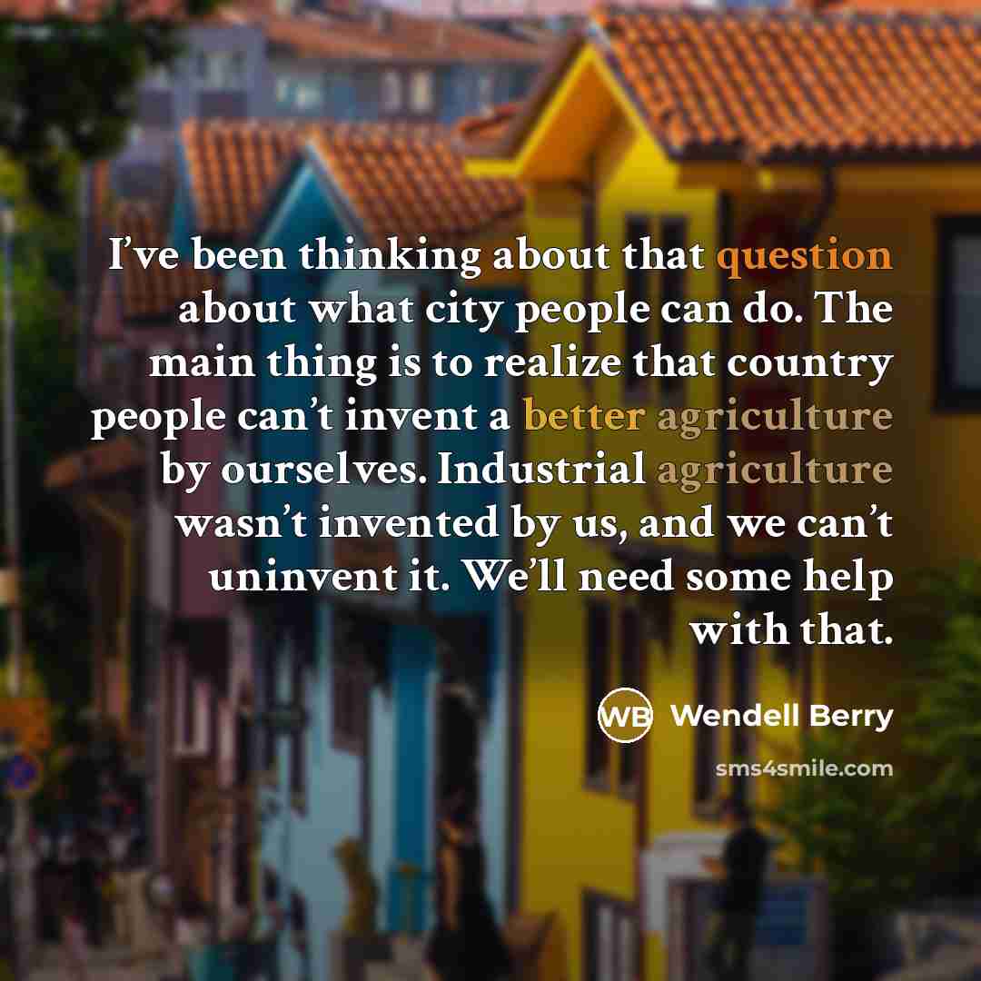 “I’ve been thinking about that question about what city people can do. The main thing is to realize that country people can’t invent a better agriculture by ourselves. Industrial agriculture wasn’t invented by us, and we can’t uninvent it. We’ll need some help with that.” quote by Wendell Berry