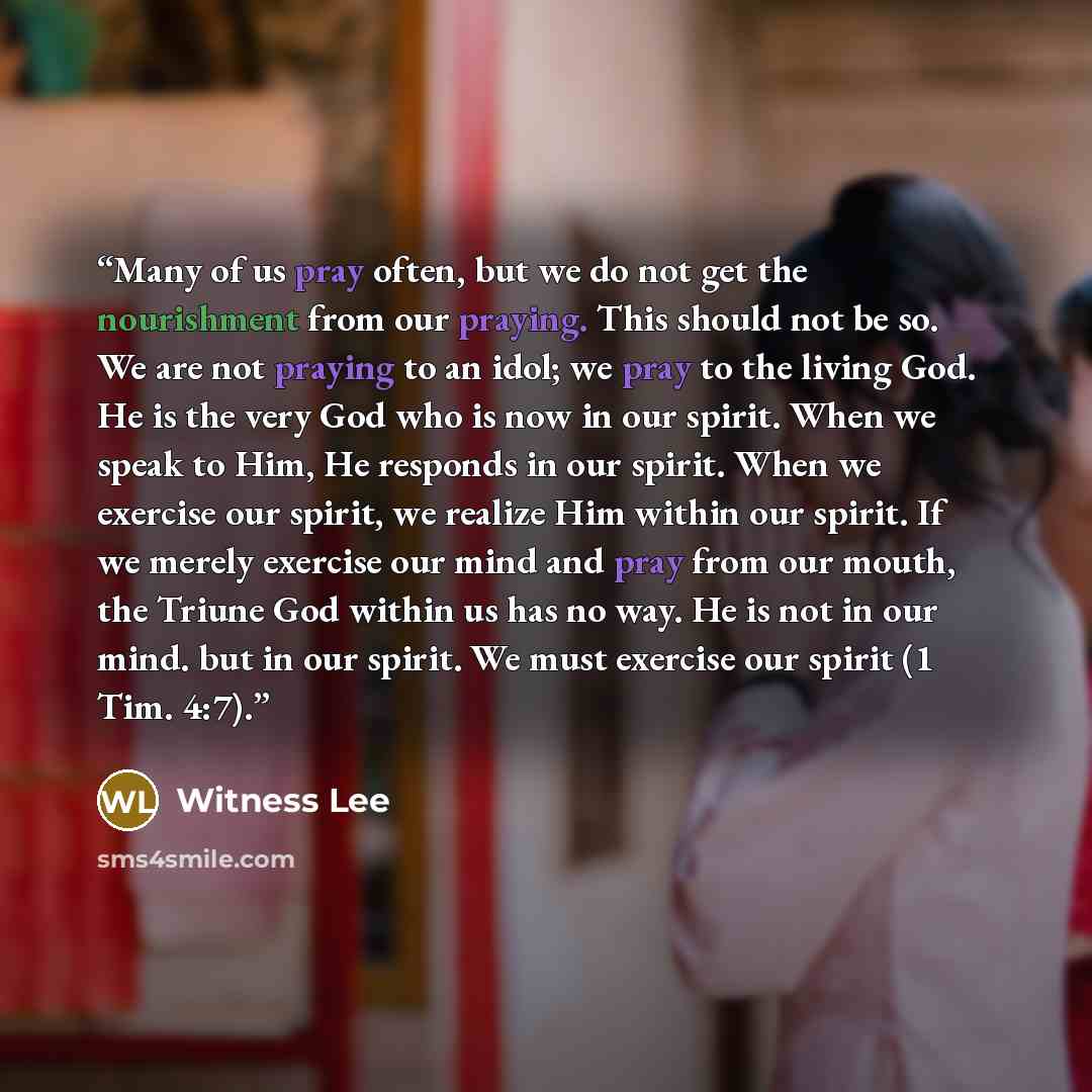 “Many of us pray often, but we do not get the nourishment from our praying. This should not be so. We are not praying to an idol; we pray to the living God. He is the very God who is now in our spirit. When we speak to Him, He responds in our spirit. When we exercise our spirit, we realize Him…” quote by Witness Lee