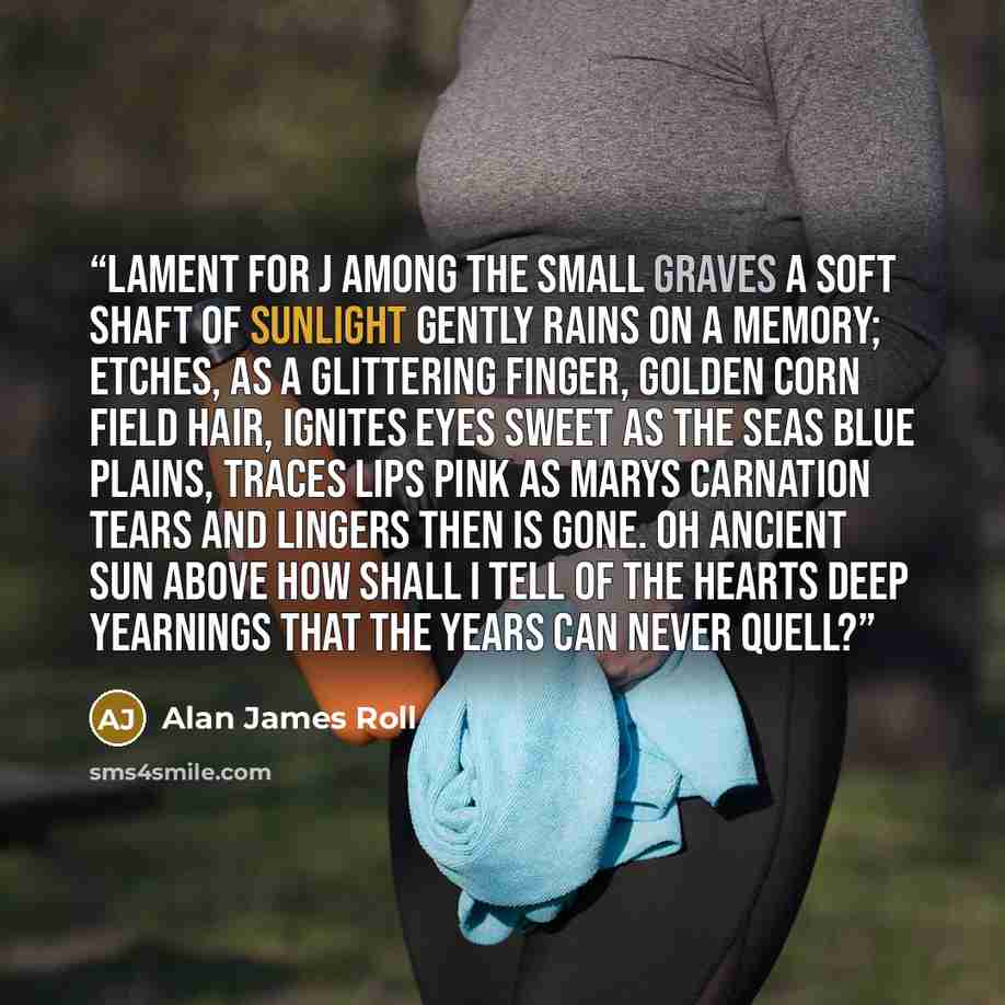 “Lament For J Among the small graves a soft shaft of sunlight gently rains On a memory; etches, as a glittering finger, Golden corn field hair, ignites eyes sweet as the seas blue plains, Traces lips pink as Marys carnation tears and lingers Then is gone. Oh ancient sun above how shall I tell Of…” quote by Alan James Roll