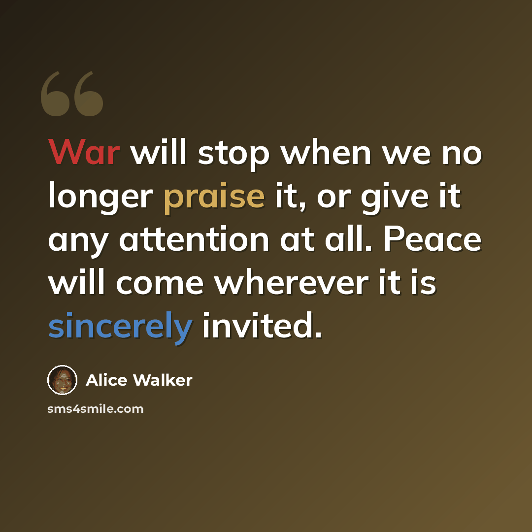 “War will stop when we no longer praise it, or give it any attention at all. Peace will come wherever it is sincerely invited.” quote by Alice Walker