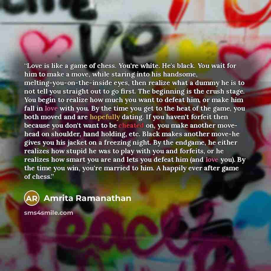 “Love is like a game of chess. You're white. He's black. You wait for him to make a move, while staring into his handsome, melting-you-on-the-inside eyes, then realize what a dummy he is to not tell you straight out to go first. The beginning is the crush stage. You begin to realize how much you…” quote by Amrita Ramanathan