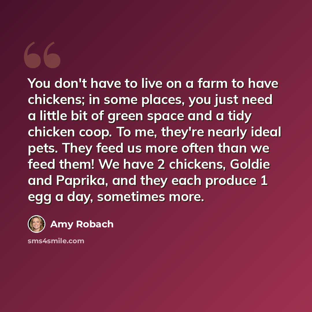 “You don't have to live on a farm to have chickens; in some places, you just need a little bit of green space and a tidy chicken coop. To me, they're nearly ideal pets. They feed us more often than we feed them! We have 2 chickens, Goldie and Paprika, and they each produce 1 egg a day, sometimes…” quote by Amy Robach