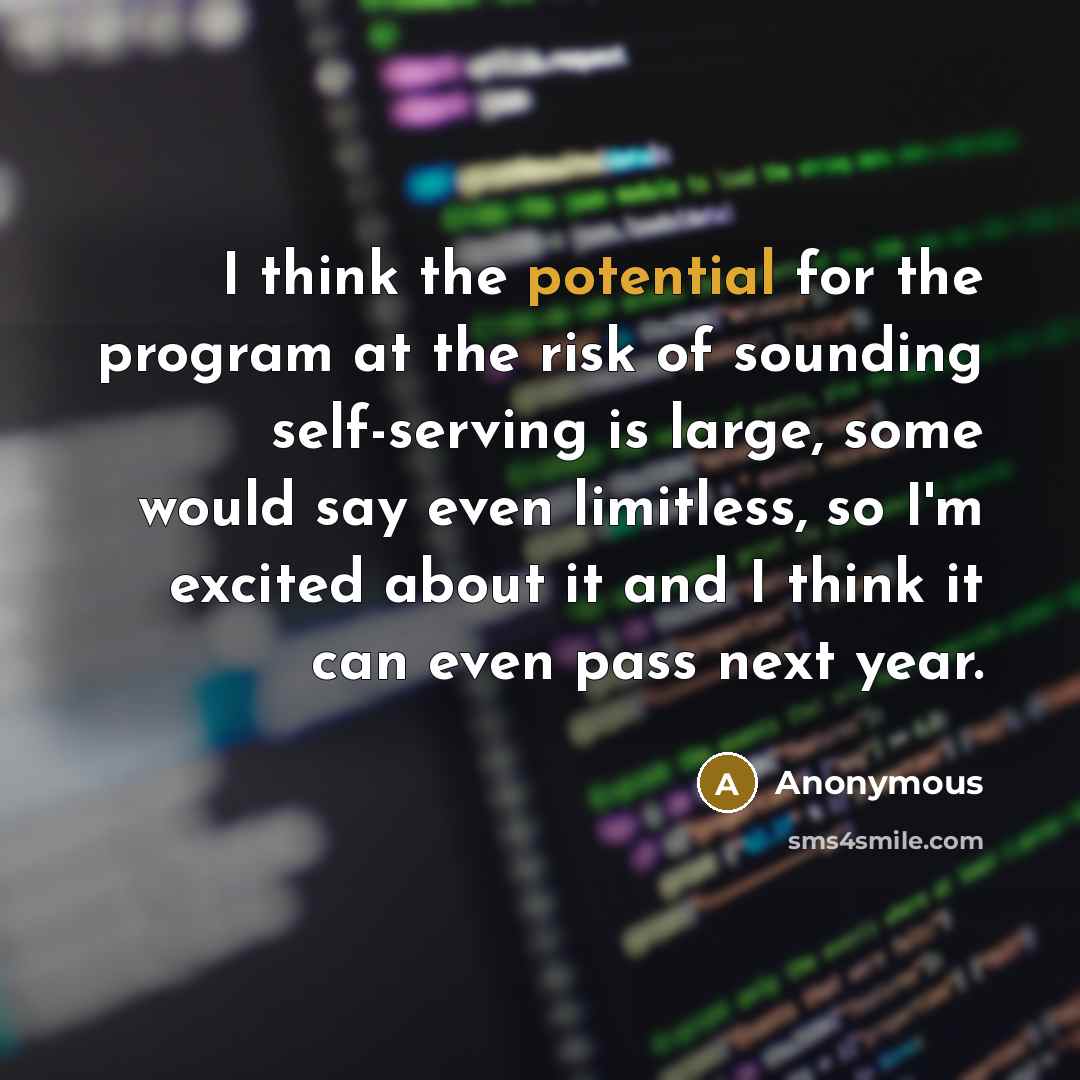 “I think the potential for the program at the risk of sounding self-serving is large, some would say even limitless, so I'm excited about it and I think it can even pass next year.” quote by Anonymous