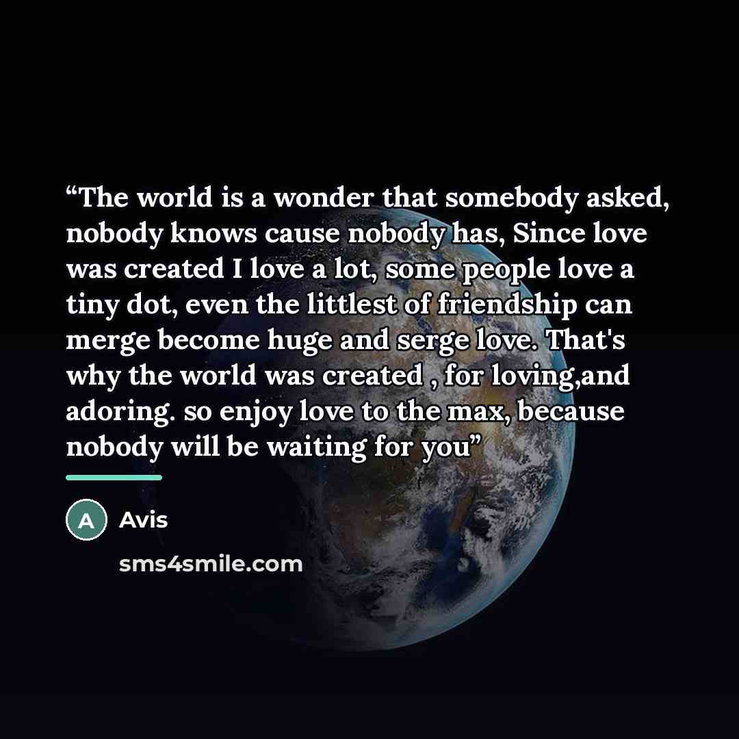 “The world is a wonder that somebody asked, nobody knows cause nobody has, Since love was created I love a lot, some people love a tiny dot, even the littlest of friendship can merge become huge and serge love. That's why the world was created , for loving,and adoring. so enjoy love to the max…” quote by Avis