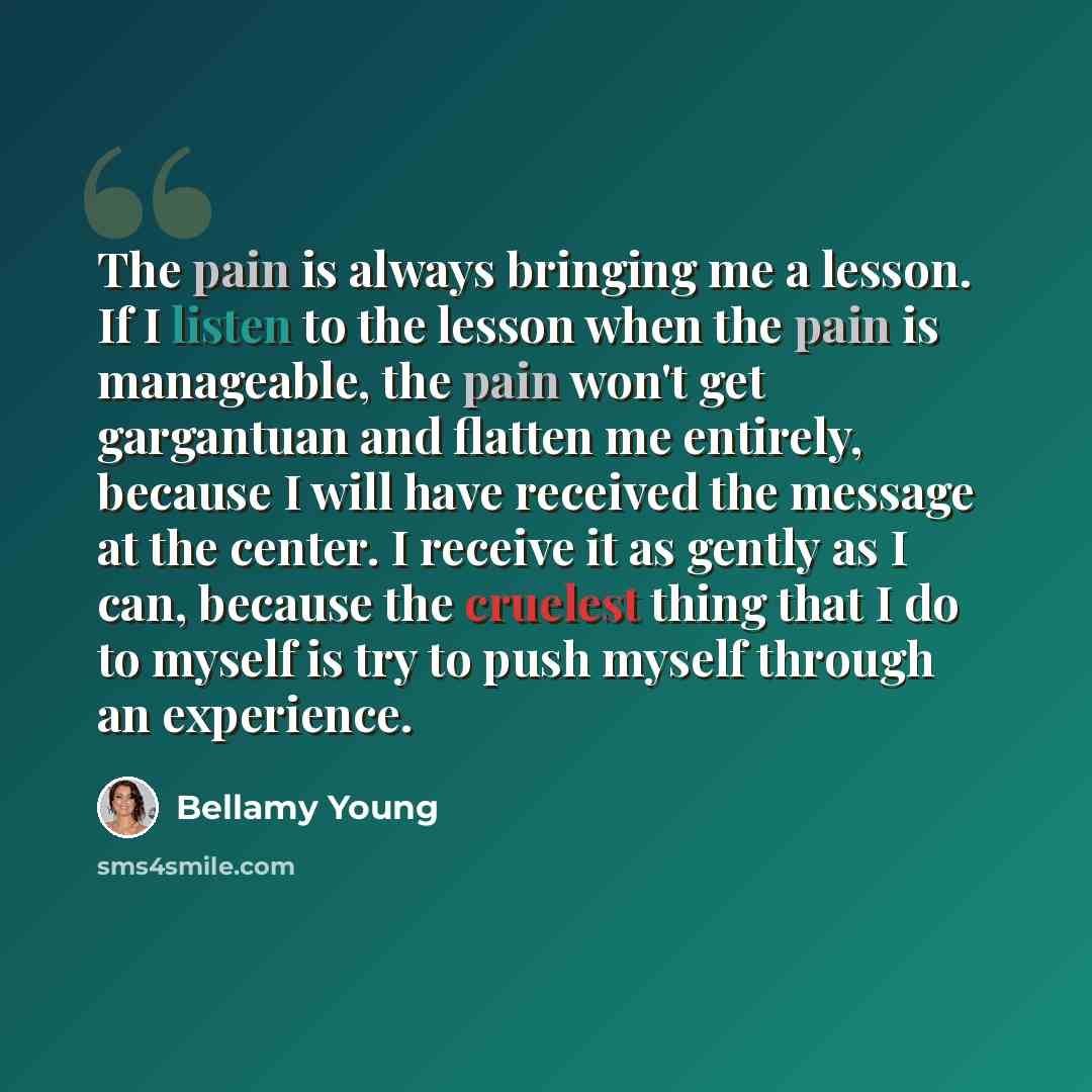 “The pain is always bringing me a lesson. If I listen to the lesson when the pain is manageable, the pain won't get gargantuan and flatten me entirely, because I will have received the message at the center. I receive it as gently as I can, because the cruelest thing that I do to myself is try to…” quote by Bellamy Young